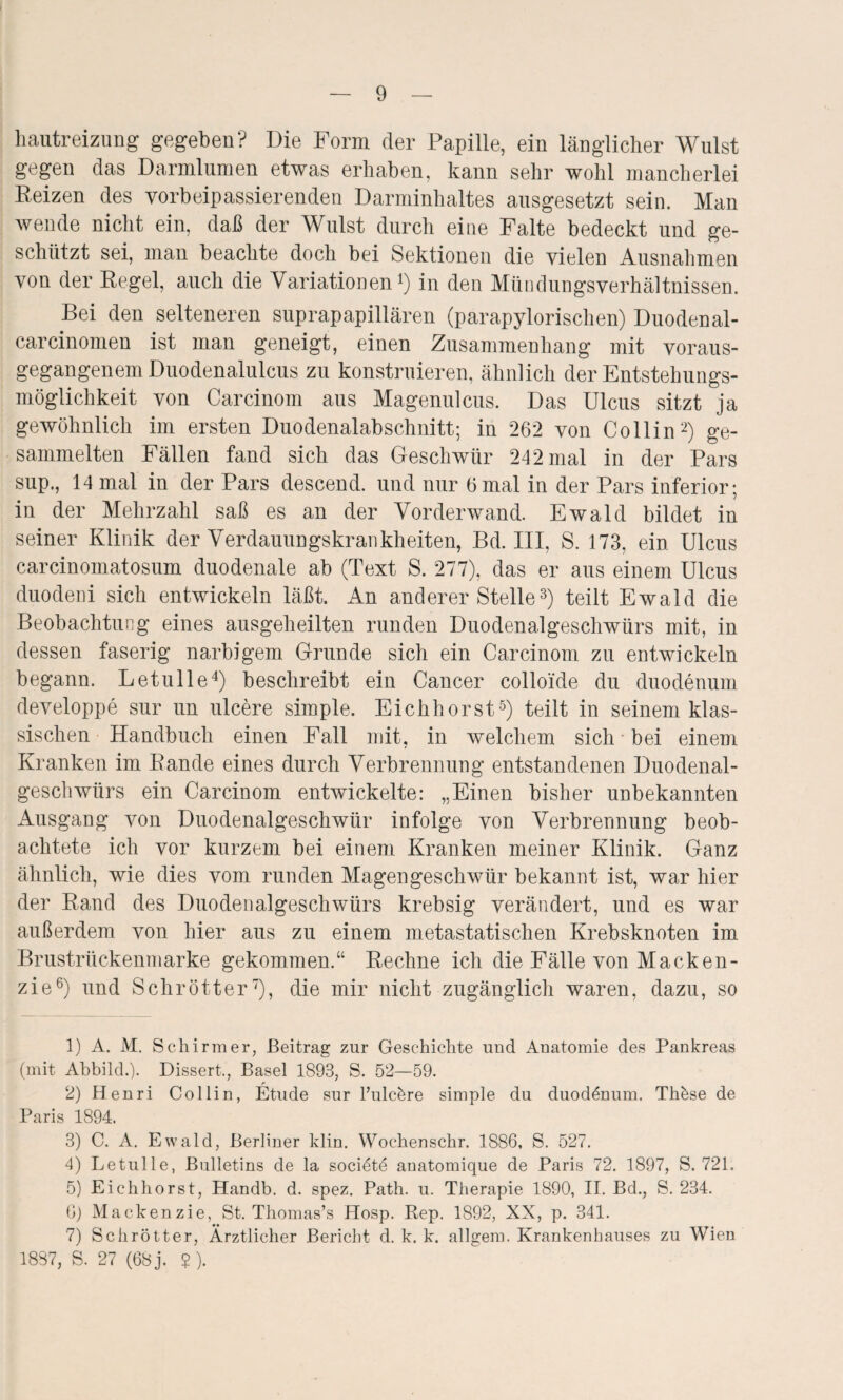 hautreizung gegeben? Die Form der Papille, ein länglicher Wulst gegen das Darmlumen etwas erhaben, kann sehr wohl mancherlei Reizen des vorbeipassierenden Darminhaltes ausgesetzt sein. Man wende nicht ein, daß der Wulst durch eine Falte bedeckt und ge¬ schützt sei, man beachte doch bei Sektionen die vielen Ausnahmen von der Regel, auch die Variationen1) in den Mündungsverhältnissen. Bei den selteneren suprapapillären (parapylorischen) Duodenal- carcinomen ist man geneigt, einen Zusammenhang mit voraus¬ gegangenem Duodenalulcus zu konstruieren, ähnlich der Entstehungs¬ möglichkeit von Carcinom aus Magenulcus. Das Ulcus sitzt ja gewöhnlich im ersten Duodenalabschnitt; in 262 von Collin2) ge¬ sammelten Fällen fand sich das Geschwür 242 mal in der Pars sup., 14 mal in der Pars descend. und nur 6 mal in der Pars inferior; in der Mehrzahl saß es an der Vorderwand. Ewald bildet in seiner Klinik der Verdauungskrankheiten, Bd. III, S. 173, ein Ulcus carcinomatosum duodenale ab (Text S. 277), das er aus einem Ulcus duodeni sich entwickeln läßt. An anderer Stelle3) teilt Ewald die Beobachtung eines ausgeheilten runden Duodenalgeschwürs mit, in dessen faserig narbigem Grunde sich ein Carcinom zu entwickeln begann. Letulle4) beschreibt ein Cancer colloide du duodenum developpe sur un ulcere simple. Eichhorst5) teilt in seinem klas¬ sischen Handbuch einen Fall mit, in welchem sich bei einem Kranken im Rande eines durch Verbrennung entstandenen Duodenal¬ geschwürs ein Carcinom entwickelte: „Einen bisher unbekannten Ausgang von Duodenalgeschwür infolge von Verbrennung beob¬ achtete ich vor kurzem bei einem Kranken meiner Klinik. Ganz ähnlich, wie dies vom runden Magengeschwür bekannt ist, war hier der Rand des Duodenalgeschwürs krebsig verändert, und es war außerdem von hier aus zu einem metastatischen Krebsknoten im Brustrückenmarke gekommen.“ Rechne ich die Fälle von Macken¬ zie6) und Schrott er7), die mir nicht zugänglich waren, dazu, so 1) A. M. Schirmer, Beitrag zur Geschichte und Anatomie des Pankreas (mit Abbild.). Dissert,, Basel 1893, S. 52—59. 2) Henri Collin, Etüde sur Fulc&re simple du duodenum. TbAse de Paris 1894. 3) C. A. Ewald, Berliner klin. Wochenschr. 1886, S. 527. 4) Letulle, Bulletins de la societe anatomique de Paris 72. 1897, S. 721. 5) Eich hörst, Handb. d. spez. Path. u. Therapie 1890, II. Bd., S. 234. 6) Mackenzie, St. Thomas’s Hosp. Rep. 1892, XX, p. 341. 7) Schrötter, Ärztlicher Bericht d. k. k. allgem. Krankenhauses zu Wien 1887, S. 27 (68 j. $).