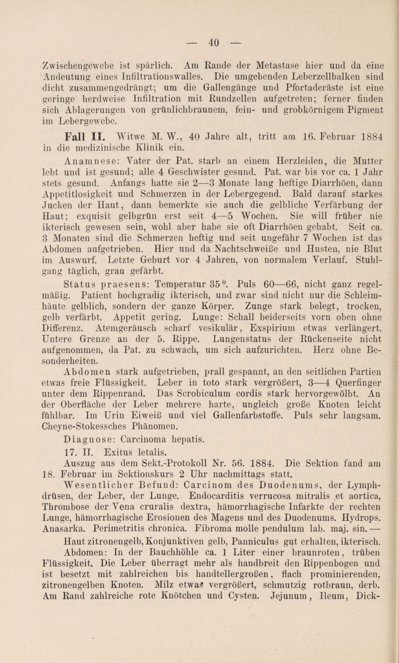 Zwischengewebe ist spärlich. Am Rande der Metastase hier und da eine Andeutung eines Infiltrationswalles. Die umgebenden Leberzellbalken sind dicht zusammengedrängt; um die Gallengänge und Pfortaderäste ist eine geringe herdweise Infiltration mit Rundzellen auf getreten; ferner finden sich Ablagerungen von grünlichbraunem, fein- und grobkörnigem Pigment im Lebergewebe. Fall II. Witwe M. W., 40 Jahre alt, tritt am 16. Februar 1884 in die medizinische Klinik ein. Anamnese: Vater der Pat. starb an einem Herzleiden, die Mutter lebt und ist gesund; alle 4 Geschwister gesund. Pat. war bis vor ca. 1 Jahr stets gesund. Anfangs hatte sie 2—3 Monate lang heftige Diarrhöen, dann Appetitlosigkeit und Schmerzen in der Lebergegend. Bald darauf starkes Jucken der Haut, dann bemerkte sie auch die gelbliche Verfärbung der Haut; exquisit gelbgrün erst seit 4—5 Wochen. Sie will früher nie ikterisch gewesen sein, wohl aber habe sie oft Diarrhöen gehabt. Seit ca. 3 Monaten sind die Schmerzen heftig und seit ungefähr 7 Wochen ist das Abdomen aufgetrieben. Hier und da Nachtschweiße und Husten, nie Blut im Auswurf. Letzte Geburt vor 4 Jahren, von normalem Verlauf. Stuhl¬ gang täglich, grau gefärbt. Status praesens: Temperatur 35°. Puls 60—66, nicht ganz regel¬ mäßig. Patient hochgradig ikterisch, und zwar sind nicht nur die Schleim¬ häute gelblich, sondern der ganze Körper. Zunge stark belegt, trocken, gelb verfärbt. Appetit gering. Lunge: Schall beiderseits vorn oben ohne Differenz. Atemgeräusch scharf vesikulär, Exspirium etwas verlängert. Untere Grenze an der 5. Rippe. Lungenstatus der Rückenseite nicht aufgenommen, da Pat. zu schwach, um sich aufzurichten. Herz ohne Be¬ sonderheiten. Abdomen stark aufgetrieben, prall gespannt, an den seitlichen Partien etwas freie Flüssigkeit. Leber in toto stark vergrößert, 3—4 Querfinger unter dem Rippenrand. Das Scrobiculum cordis stark hervorgewölbt. An der Oberfläche der Leber mehrere harte, ungleich große Knoten leicht fühlbar. Im Urin Eiweiß und viel Gallenfarbstoffe. Puls sehr langsam. Cheyne-Stokessches Phänomen. Diagnose: Carcinoma hepatis. 17. II. Exitus letalis. Auszug aus dem Sekt.-Protokoll Nr. 56. 1884. Die Sektion fand am 18. Februar im Sektionskurs 2 Uhr nachmittags statt. Wesentlicher Befund: Carcinom des Duodenums, der Lympli- drüsen, der Leber, der Lunge. Endocarditis verrucosa mitralis et aortica, Thrombose der Vena cruralis dextra, hämorrhagische Infarkte der rechten Lunge, hämorrhagische Erosionen des Magens und des Duodenums. Hydrops. Anasarka. Perimetritis chronica. Fibroma molle pendulum lab. maj. sin. — Haut zitronengelb, Konjunktiven gelb, Panniculus gut erhalten, ikterisch. Abdomen: In der Bauchhöhle ca. 1 Liter einer braunroten, trüben Flüssigkeit. Die Leber überragt mehr als handbreit den Rippenbogen und ist besetzt mit zahlreichen bis handtellergroßen, flach prominierenden, zitronengelben Knoten. Milz etwas vergrößert, schmutzig rotbraun, derb. Am Rand zahlreiche rote Knötchen und Cysten. Jejunum, Ileum, Dick-