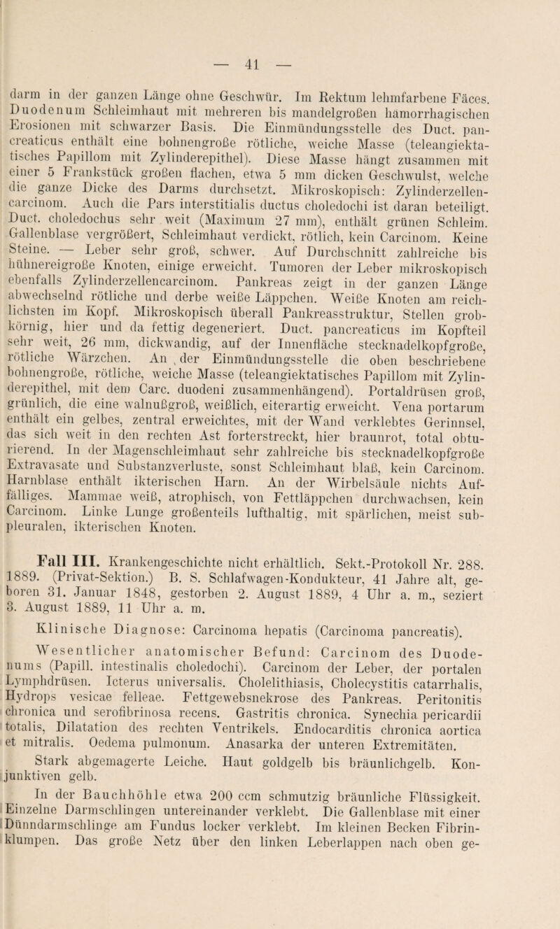 dann in der ganzen Länge ohne Geschwür. Im Rektum lelunfarbene Fäces. Duodenum Schleimhaut mit mehreren bis mandelgroßen hämorrhagischen Erosionen mit schwarzer Basis. Die Einmündungsstelle des Duct. pan¬ creaticus enthält eine bohnengroße rötliche, weiche Masse (teleangiekta- tisches Papillom mit Zylinderepithel). Diese Masse hängt zusammen mit einer 5 Frankstück großen flachen, etwa 5 mm dicken Geschwulst, welche die ganze Dicke des Darms durchsetzt. Mikroskopisch: Zylinderzellen- carcinom. Auch die Pars interstitialis ductus choledochi ist daran beteiligt. Duct. choledochus sehr weit (Maximum 27 mm), enthält grünen Schleim. Gallenblase vergrößert, Schleimhaut verdickt, rötlich, kein Carcinom. Keine Steine. — Leber sehr groß, schwer. Auf Durchschnitt zahlreiche bis hühnereigroße Knoten, einige erweicht. Tumoren der Leber mikroskopisch ebenfalls Zylinderzellencarcinom. Pankreas zeigt in der ganzen Länge abwechselnd rötliche und derbe weiße Läppchen. Weiße Knoten am reich¬ lichsten im Kopf. Mikroskopisch überall Pankreasstruktur, Stellen grob¬ körnig, hier und da fettig degeneriert. Duct. pancreaticus im Kopfteil sehr weit, 26 mm, dickwandig, auf der Innenfläche steckuadelkopfgroße, rötliche Wärzchen. An , der Einmündungsstelle die oben beschriebene bohnengroße, rötliche, weiche Masse (teleangiektatisches Papillom mit Zylin¬ derepithel, mit dem Care, duodeni zusammenhängend). Portaldrüsen groß, grünlich, die eine walnußgroß, weißlich, eiterartig erweicht. Vena portarum enthält ein gelbes, zentral erweichtes, mit der Wand verklebtes Gerinnsel, das sich weit in den rechten Ast forterstreckt, hier braunrot, total obtu¬ rierend. In der Magenschleimhaut sehr zahlreiche bis stecknadelkopfgroße Extravasate und Substanzverluste, sonst Schleimhaut blaß, kein Carcinom. Harnblase enthält ikteriseken Harn. An der Wirbelsäule nichts Auf¬ fälliges. Mammae weiß, atrophisch, von Fettläppchen durchwachsen, kein Carcinom. Linke Lunge großenteils lufthaltig, mit spärlichen, meist sub¬ pleuralen, ikterischen Knoten. Fall III. Krankengeschichte nicht erhältlich. Sekt.-Protokoll Nr. 288. 1889. (Privat-Sektion.) B. S. Schlafwagen-Kondukteur, 41 Jahre alt, ge¬ boren 31. Januar 1848, gestorben 2. August 1889, 4 Uhr a. m., seziert 3. August 1889, 11 Uhr a. m. Klinische Diagnose: Carcinoma hepatis (Carcinoma pancreatis). Wesentlicher anatomischer Befund: Carcinom des Duode¬ nums (Papill. intestinalis choledochi). Carcinom der Leber, der portalen Lymphdrüsen. Icterus universalis. Cholelithiasis, Cholecystitis catarrhalis, Hydrops vesicae felleae. Fettgewebsnekrose des Pankreas. Peritonitis chronica und serofibrinosa recens. Gastritis chronica. Synechia pericardii totalis, Dilatation des rechten Ventrikels. Endocarditis chronica aortica et mitralis. Oedema pulmonum. Anasarka der unteren Extremitäten. Stark abgemagerte Leiche. Haut goldgelb bis bräunlichgelb. Kon¬ junktiven gelb. In der Bauchhöhle etwa 200 ccm schmutzig bräunliche Flüssigkeit. Einzelne Darmschlingen untereinander verklebt. Die Gallenblase mit einer Dünndarmscklinge am Fundus locker verklebt. Im kleinen Becken Fibrin¬ klumpen. Das große Netz über den linken Leberlappen nach oben ge-