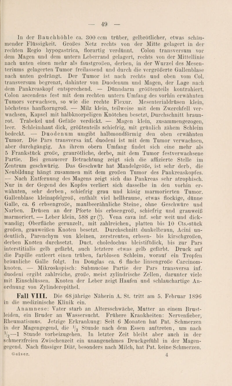 In der Bauchhöhle ca. 300 ccm trüber, gelbrötlicher, etwas schäu¬ mender Flüssigkeit. Großes Netz rechts von der Mitte gelagert in der rechten Regio hypogastrica, florartig verdünnt. Colon transversum vor dem Magen und dem untern Leberrand gelagert, rechts von der Mittellinie nach unten einen mehr als faustgroßen, derben, in der Wurzel des Mesen¬ teriums gelagerten Tumor freilassend und durch die vergrößerte Gallenblase nach unten gedrängt. Der Tumor ist nach rechts und oben vom Col. transversum begrenzt, dahinter von Duodenum und Magen, der Lage nach dem Pankreaskopf entsprechend. — Dünndarm größtenteils kontrahiert. Colon ascendens fest mit dem rechten untern Umfang des vorhin erwähnten Tumors verwachsen, so wie die rechte Flexur. Mesenterialdrüsen klein, höchstens hanfkorngroß. — Milz klein, teilweise mit dem Zwerchfell ver¬ wachsen, Kapsel mit halbknorpeligen Knötchen besetzt, Durchschnitt braun¬ rot. Trabekel und Gefäße verdickt. — Magen klein, zusammengezogen, leer. Schleimhaut dick, größtenteils schiefrig, mit grünlich zähem Schleim bedeckt. — Duodenum umgibt halbmondförmig den oben erwähnten Tumor. Die Pars transversa inf. duodeni ist mit dem Tumor verwachsen, aber durchgängig. An ihrem obern Umfang findet sich eine mehr als 5 Frankstück große, graurötliche, derbe, mit dem Tumor festverwachsene Partie. Bei genauerer Betrachtung zeigt sich die affizierte Stelle im Zentrum geschwürig. Das Geschwür hat Mandelgröße, ist sehr derb, die Neubildung hängt zusammen mit dem großen Tumor des Pankreaskopfes. — Nach Entfernung des Magens zeigt sich das Pankreas sehr atrophisch. Nur in der Gegend des Kopfes verliert sich dasselbe in den vorhin er¬ wähnten, sehr derben, schiefrig grau und käsig marmorierten Tumor. Gallenblase kleinapfelgroß, enthält viel hellbraune, etwas flockige, dünne Galle, ca. 6 erbsengroße, maulbeerähnliche Steine, ohne Geschwüre und Narben. Drüsen an der Pforte bis erbsengroß, schiefrig und grauweiß marmoriert. — Leber klein, 588 gr (!). Vena cava inf. sehr weit und dick¬ wandig; Oberfläche gerunzelt, mit zahlreichen, platten bis 10 Cts.-stück großen, grauweißen Knoten besetzt. Durchschnitt dunkelbraun, Acini un¬ deutlich, Parenchym von kleinen, zerstreuten, erbsen- bis kirschgroßen, derben Knoten durchsetzt. Duct. choledochus bleistiftdick, bis zur Pars interstitialis gelb gefärbt, auch letztere etwas gelb gefärbt. Druck auf die Papille entleert einen trüben, farblosen Schleim, worauf ein Tropfen bräunliche Galle folgt. Im Douglas ca. 6 flache linsengroße Carcinom- knoten. — Mikroskopisch: Submucöse Partie der Pars transversa inf. duodeni ergibt zahlreiche, große, meist zylindrische Zellen, darunter viele mit Einschlüssen. Knoten der Leber zeigt Haufen und schlauchartige An¬ ordnung von Zylinderepithel. Fall YIII. Die 68 jährige Näherin A. St. tritt am 5. Februar 1896 in die medizinische Klinik ein. Anamnese: Vater starb an Altersschwäche, Mutter an einem Brust¬ leiden, ein Bruder an Wassersucht. Frühere Krankheiten: Nervenfieber, Rheumatismus. Jetzige Erkrankung: Seit 6 Monaten hat Pat. Schmerzen in der Magengegend, die */2 Stunde nach dem Essen auftreten, um nach V2—1 Stunde vorbeizugehen. In letzter Zeit bleibt aber auch in der schmerzfreien Zwischenzeit ein unangenehmes Druckgefühl in der Magen¬ gegend. Nach flüssiger Diät, besonders nach Milch, hat Pat. keine Schmerzen. Geiser. 4