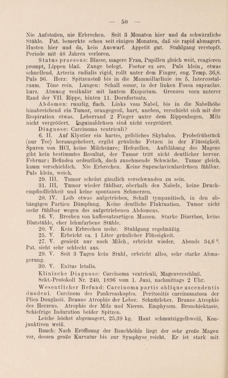 Nie Auf stoßen, nie Erbrechen. Seit 3 Monaten hier und da schwärzliche Stühle. Pat. bemerkte schon seit einigen Monaten, daß sie rapid abmagert. Husten hier und da, kein Auswurf. Appetit gut. Stuhlgang verstopft. Periode mit 48 Jahren verloren. Status praesens: Blasse, magere Frau, Pupillen gleich weit, reagieren prompt, läppen blaß. Zunge belegt. Foetor ex ore. Puls klein, etwas schnellend, Arteria radialis rigid, rollt unter dem Finger, eng. Temp. 36,8. Puls 96. Herz: Spitzenstoß bis in die Mammillarlinie im 5. Intercostal- raum. Töne rein. Lungen: Schall sonor, in der linken Fossa supraclav. kurz. Atmung vesikulär mit lautem Exspirium. Grenzen vorn unterer Rand der VII. Rippe, hinten 11. Dornfortsatz. Abdomen: runzlig, flach. Links vom Nabel, bis in die Nabelhöhe hinabreichend ein Tumor, orangegroß, hart, uneben, verschiebt sich mit der Respiration etwas. Leberrand 2 Finger unter dem Rippenbogen. Milz nicht vergrößert. Inguinaldrüsen sind nicht vergrößert. Diagnose: Carcinoma ventriculi? 6. II. Auf Klystier ein hartes, gelbliches Skybalon. Probefrühstück (nur Tee) herausgehebert, ergibt grünliche Fetzen in der Flüssigkeit. Spuren von HCl, keine Milchsäure; Hefezellen. Aufblähung des Magens gibt kein bestimmtes Resultat, der Tumor tritt nicht deutlicher hervor. Februar: Befinden ordentlich, doch zunehmende Schwäche. Tumor gleich, kaum verschieblich. Nie Erbrechen. Keine Supraclaviculardrüsen fühlbar. Puls klein, weich. 29. III. Tumor scheint gänzlich verschwunden zu sein. 31. III. Tumor wieder fühlbar, oberhalb des Nabels, keine Druck¬ empfindlichkeit und keine spontanen Schmerzen. 20. IV. Leib etwas aufgetrieben, Schall tympanitisch, in den ab¬ hängigen Partien Dämpfung. Keine deutliche Fluktuation. Tumor nicht mehr fühlbar wegen des aufgetriebenen Abdomens. 16. V. Brechen von kaffeesatzartigen Massen. Starke Diarrhoe, keine Blutstühle, eher lehmfarbene Stühle. 20. V. Kein Erbrechen mehr. Stuhlgang regelmäßig. 25. V. Erbricht ca. 1 Liter grünlicher Flüssigkeit. 27. V. genießt nur noch Milch, erbricht wieder. Abends 34,6°. Pat. sieht sehr schlecht aus. 29. V. Seit 3 Tagen kein Stuhl, erbricht alles, sehr starke Abma¬ gerung. 30. V. Exitus letalis. Klinische Diagnose: Carcinoma ventriculi, Magenverschluß. Sekt.-Protokoll Nr. 240, 1896 vom 1. Juni, nachmittags 2 Uhr. Wesentlicher Befund: Carcinoma partis oblique ascendentis duodeni. Carcinom des Pankreaskopfes. Peritonitis carcinomatosa der Plica Douglasii. Braune Atrophie der Leber. Schnürleber. Braune Atrophie des Herzens. Atrophie der Milz und Nieren. Emphysem. Bronchiektasie. Schiefrige Induration beider Spitzen. Leiche höchst abgemagert, 25,39 kg. Haut schmutziggelbweiß, Kon¬ junktiven weiß. Bauch: Nach Eröffnung der Bauchhöhle liegt der sehr große Magen vor, dessen große Kurvatur bis zur Symphyse reicht. Er ist stark mit