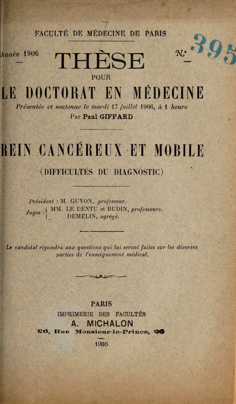 Année 1906 | 1 JHLxiioili “ POUR LE DOCTORAT EN MÉDECINE Présentée et soutenue le mardi 17 juillet 1906, à 1 heure Par Paul GIFFARD REIN CANCEREUX ET MORUE (DIFFICULTÉS DU DIAGNOSTIC) Président : M. GUYON, professeur. MM. LE DENTU et BUDIN, professeurs. DEMELIN, agrégé. Juges : Le candidat répondra aux questions qui lui seront faites sur les diverses parties de l’enseignement médical. PARIS IMPRIMERIE DES FACULTÉS A. MICHALON CO, Rue Monsleur-le-Prinoe, 90 1906