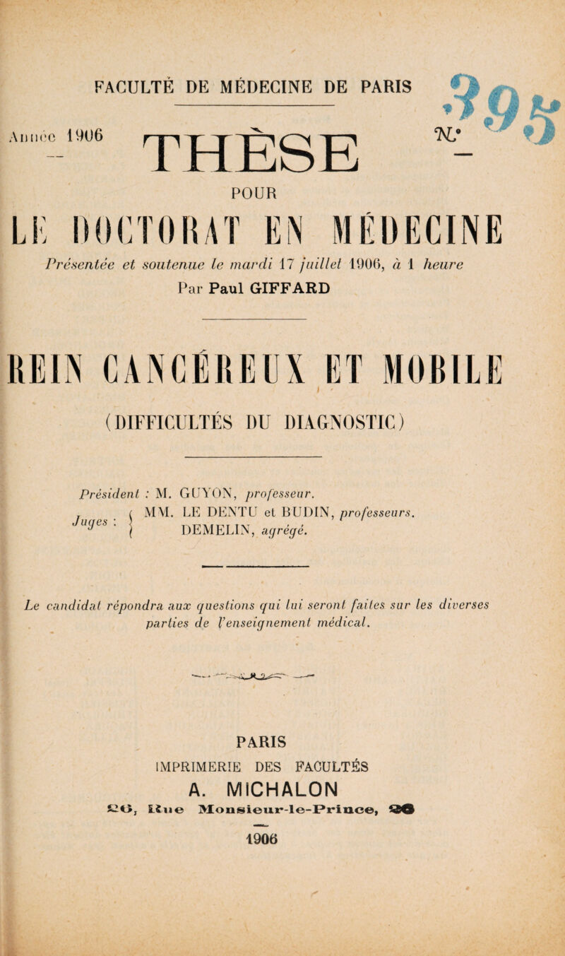 ;Al)iic;c 19U6 > THÈSE ^ POUR TK DdCTOKAT EN Présentée et soutenue le mardi 17 juillet 1906, à 1 heure Par Paul GIFFARD (DIFFICULTÉS DU DIAGNOSTIC) Président : M. GUYON, professeur. LE DENTE et BUDIN, professeurs. DEMELIN, agrégé. Le candidat répondra aux questions qui lui seront faites sur les diverses parties de Venseignement médical. PARIS IMPRIMERIE DES FACULTÉS A. MICHALON S20, LSiie M;onsi©ii.ir-le-)Pi:*iil.c©, ^90 4 1906