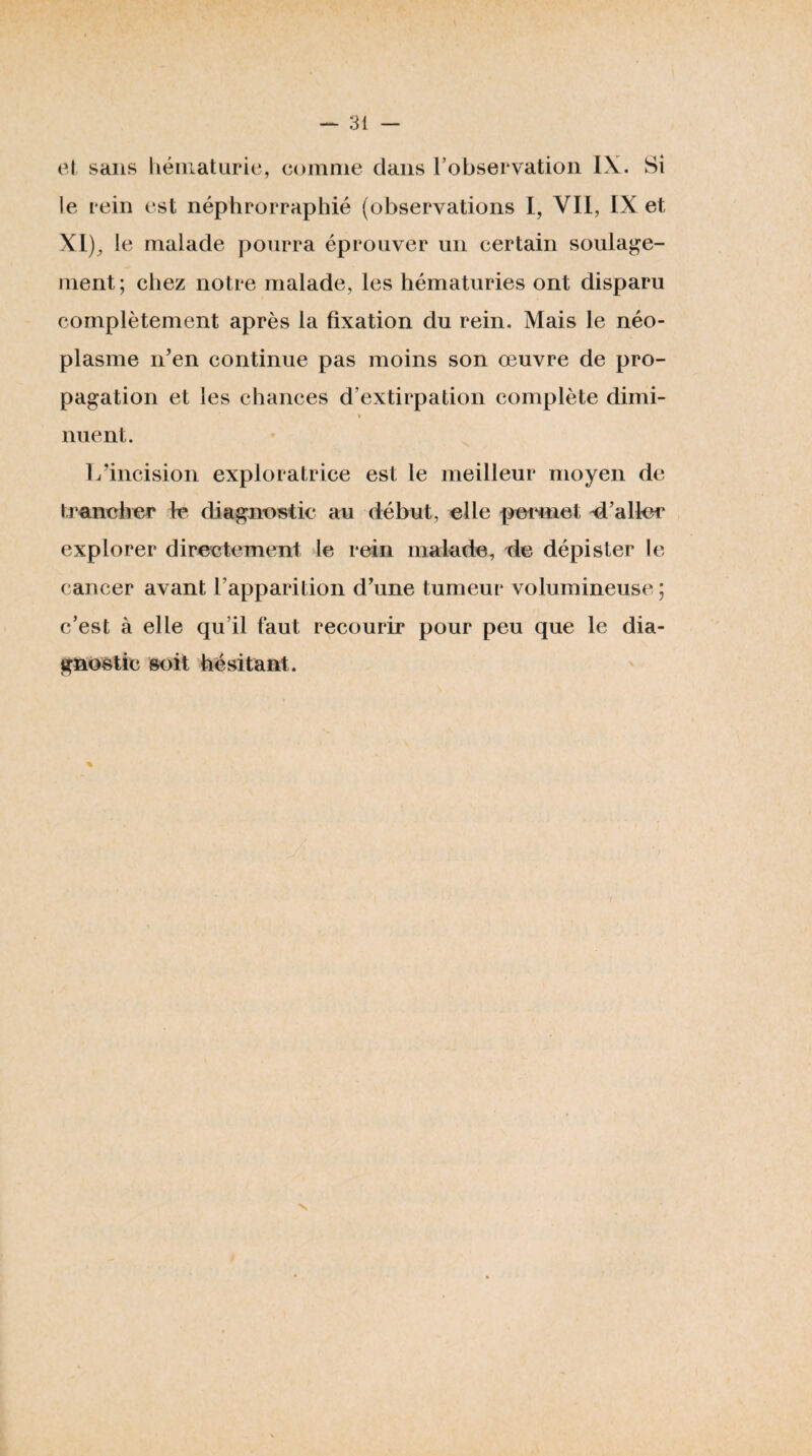 el sans liéiiiaturic, comme dans l’obsei vatioii LV. Si le rein est néphrorraphié (observations I, VII, IX et XI)^ le malade pourra éprouver un certain soulage¬ ment; chez notre malade, les hématuries ont disparu complètement après la fixation du rein. Mais le néo¬ plasme n’en continue pas moins son œuvre de pro¬ pagation et les chances d’extirpation complète dimi- » nuent. 1/incision exploratrice est le meilleur moyen de trancher le diagnostic au début, elle permet d’aller explorer directement le rein malade, de dépister le cancer avant l’apparition d’une tumeur volumineuse ; c’est à elle qu’il faut recourir pour peu que le dia¬ gnostic soit hésitant.