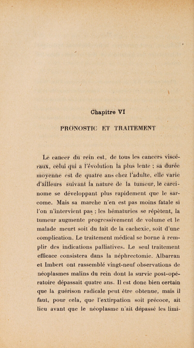 PRONOSTIC ET TRAITEMENT Lé cancer du réin est, de tous les cancers viscé¬ raux, eèiüi qui a l^'évolution la plus lente ; sa durée moyenne est de quatre ans chez Padülte, elle varié d’ailleurs suivant la nature de la tumeur, le carci¬ nome se développant plus rapidement que le sar¬ come. Mais sa marche n’en est pas moins fatale si Fon n’intervient pas ; les hématuries se répètent, la tumeur augmente progressivement de volume et le malade meurt soit du tait de la cachexie, soit d’une complication. Le traitement médical se borne à rem¬ plir des indications palliatives. Le seul traitement efficace consistera dans la néphrectomie. Albarran et Imbert ont rassemblé vingt-neuf observations de néoplasmes malins du rein dont la survie post-opé¬ ratoire dépassait quatre ans. Il est donc bien certain que la guérison radicale peut être obtenue, mais il faut, pour cela, que l’extirpation soit précoce, ait lieu avant que le néoplasme n’ait dépassé les limi-