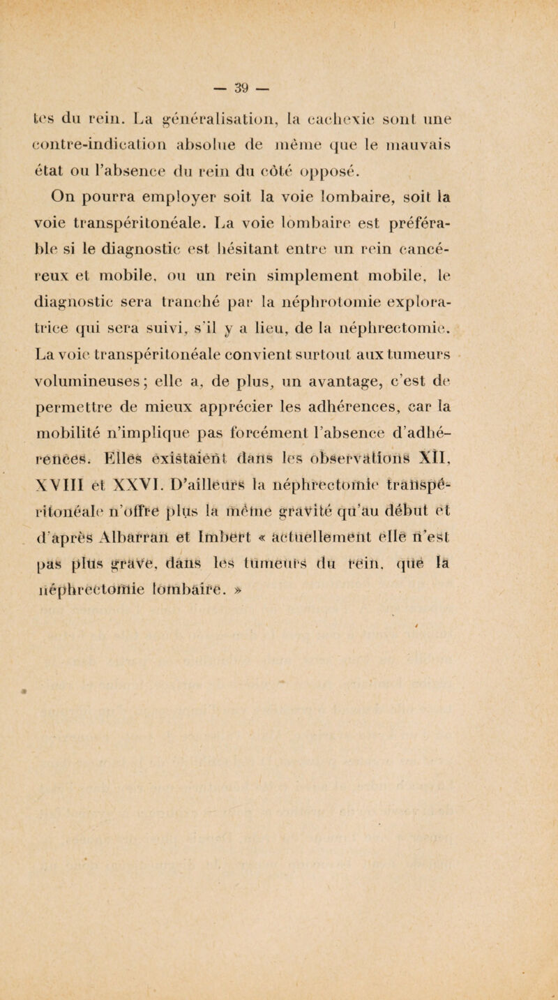 tos du rein. La généralisation, la cacdiexie sont une eontre-indicalion absolue de nièine (jue le mauvais état ou l’absence du rein du côté opposé. On pourra employer soit la voie lombaire, soit la voie transpéritonéale. La voie lombaire est préféra¬ ble si le diagnostic est hésitant entre un rein cancé¬ reux et mobile, ou un rein simplement mobile, le diagnostic sera tranché par la néphrotomie explora¬ trice (pii sera suivi, s’il y a lieu, de la néphrectomie. La voie transpéritonéale convient surtout aux tumeurs volumineuses; elle a, de plus, un avantage, c’est de permettre de mieux apprécier les adhérences, car la mobilité n’implique pas forcément l’absence d’adhé¬ rences. Elles existaient dans les observations Xll, XVIII et XXYI. D’ailleurs la néphrectomie traiispé- ritonéal(‘ n’offre plus la même gravité qu’au début et d’après Albarran et Imbert « actuellement elle n’est pas plus grave, dans les tumeurs du rein, que la néphrectomie lombaire. »