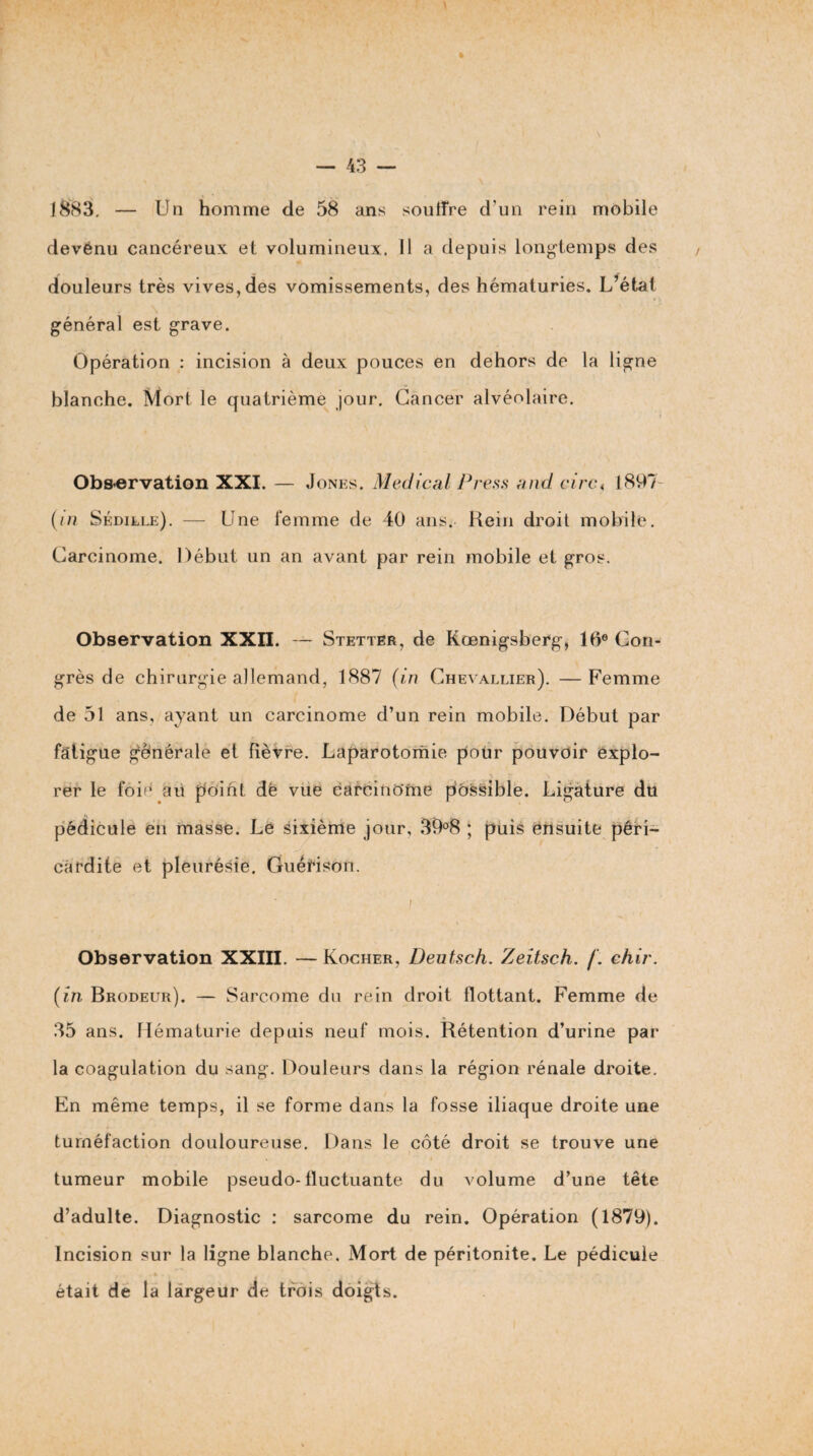 » 1883, — Un homme de 58 ans soiiiîre d’un rein mobile devénu cancéreux et volumineux, il a depuis long-temps des douleurs très vives, des vomissements, des hématuries. L^état général est grave. Opération : incision à deux pouces en dehors de la ligne blanche. Mort le quatrième jour. Cancer alvéolaire. Obs-ervation XXI. — Jones. Medical J^ress and cinu 1897- {in Sédille). — Une femme de 40 ans. Rein droit mobile. Carcinome. Début un an avant par rein mobile et gros. Observation XXII. — Stetter, de Rœnigsberg, IB® Con¬ grès de chirurgie allemand, 1887 (in Chevallier). —Femme de 51 ans, ayant un carcinome d’un rein mobile. Début par fatigue générale et fièvre. Laparotomie pour pouvoir explo¬ rer le foié aü pôifit dë vue carcinome possible. Ligature du pédicule en masse. Le sixième jour, 39o8 ; puis ensuite péri¬ cardite et pleurésie. GuéHson. / Observation XXIII. —Rocher, Deutsch. Zeitsch. /. ehir. (in Brodeur). — Sarcome du rein droit flottant. Femme de 35 ans. Hématurie depuis neuf mois. Rétention d’urine par la coagulation du sang. Douleurs dans la région rénale droite. En même temps, il se forme dans la fosse iliaque droite une tuméfaction douloureuse. Dans le côté droit se trouve une tumeur mobile pseudo-fluctuante du volume d’une tête d’adulte. Diagnostic : sarcome du rein. Opération (1879). Incision sur la ligne blanche. Mort de péritonite. Le pédicule était de la largeur de trois doigts.