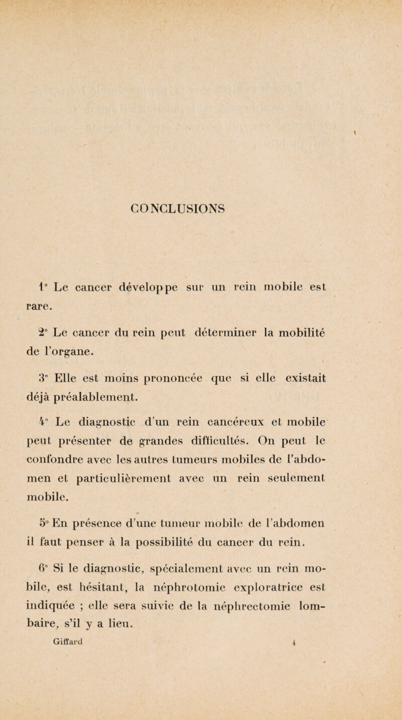 CONCLUSIONS i” Le cancer développe sur un rein mobile est rare. Le cancer du rein peut déterminer la mobilité de l’organe. 3” Elle est moins prononcée que si elle existait déjà préalablement. 4° Le diagnostic d’un rein cancéreux et mobile peut présenter de grandes diflicultés. On peut le confondre avec les autres tumeurs mobiles de l’abdo¬ men et particulièrement avec un rein seulement mobile. S' En présence d’une tumeur mobile de l’abdomen il faut penser à la possibilité du cancer du rein. Si le diagnostic, spécialement avec un rein mo¬ bile, est hésitant, la néphrotomie exploratrice est indiquée ; elle sera suivie de la néphrectomie lom¬ baire, s’il y a lieu. ■i Giffai'd