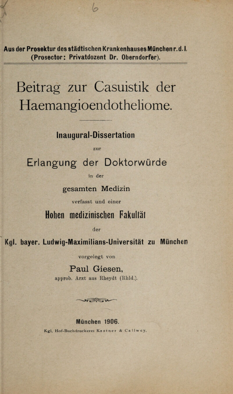 Aus der Prosektur des städtischen Krankenhauses München r.d. I. (Prosector: Privatdozent Dr. Oberndorfer). Beitrag zur Casuistik der Haemangioendotheliome. Inaugural-Dissertation zur Erlangung der Doktorwürde in der gesamten Medizin verfasst und einer Hohen medizinischen Fakultät der Kgl. bayer. Ludwig-Maximilians-Universität zu München vorgelegt von Paul Giesen, approb. Arzt aus Rheydt (Rhld.). München 1906. Kgl. Hof-Buchdruckerei Kitstner & Callwey,