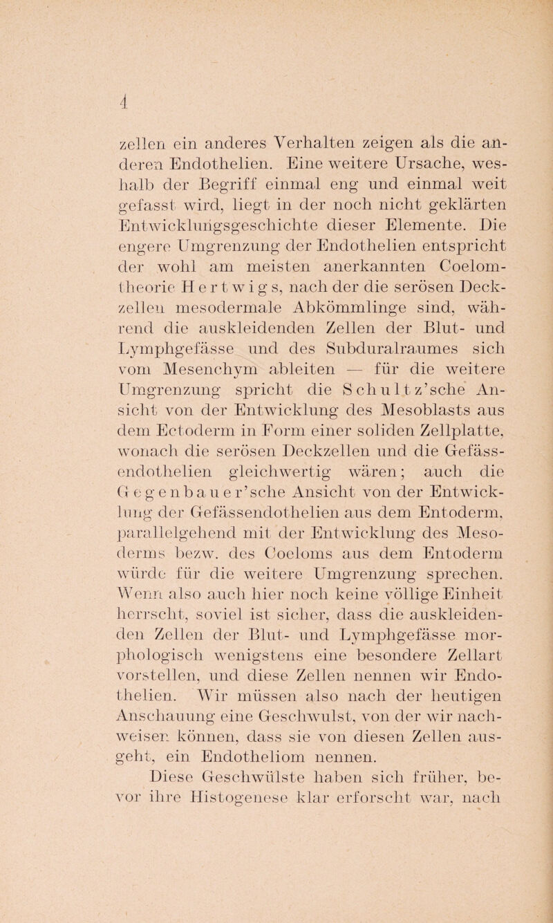 zellen ein anderes Verhalten zeigen als die an¬ deren Endothelien. Eine weitere Ursache, wes¬ halb der Begriff einmal eng und einmal weit gefasst wird, liegt in der noch nicht geklärten Entwicklungsgeschichte dieser Elemente. Die engere Umgrenzung der Endothelien entspricht der wohl am meisten anerkannten Coelom- theorie Her t w i g s, nach der die serösen Deck¬ zell eil mesodermale Abkömmlinge sind, wäh¬ rend die auskleidenden Zellen der Blut- und Lymphgefässe und des Subduralraumes sich vom Mesenchym ableiten — für die weitere Umgrenzung spricht die Schultz’sehe An¬ sicht von der Entwicklung des Mesoblasts aus dem Ectoderm in Form einer soliden Zellplatte, wonach die serösen Deckzellen und die Gefäss- endothelien gleichwertig wären; auch die G egenbau e r’sche Ansicht von der Entwick¬ lung der Gefässendothelien aus dem Entoderm, parallelgehend mit der Entwicklung des Meso¬ derms bezw. des Coeloms aus dem Entoderm würde für die weitere Umgrenzung sprechen. Wenn also auch hier noch keine völlige Einheit herrscht, soviel ist sicher, dass die auskleiden¬ den Zellen der Blut- und Lymphgefässe mor¬ phologisch wenigstens eine besondere Zellart vorstellen, und diese Zellen nennen wir Endo¬ thelien. Wir müssen also nach der heutigen Anschauung eine Geschwulst, von der wir nach- weisen können, dass sie von diesen Zellen aus¬ geht, ein Endotheliom nennen. Diese Geschwülste haben sich früher, be¬ vor ihre Histogenese klar erforscht war, nach