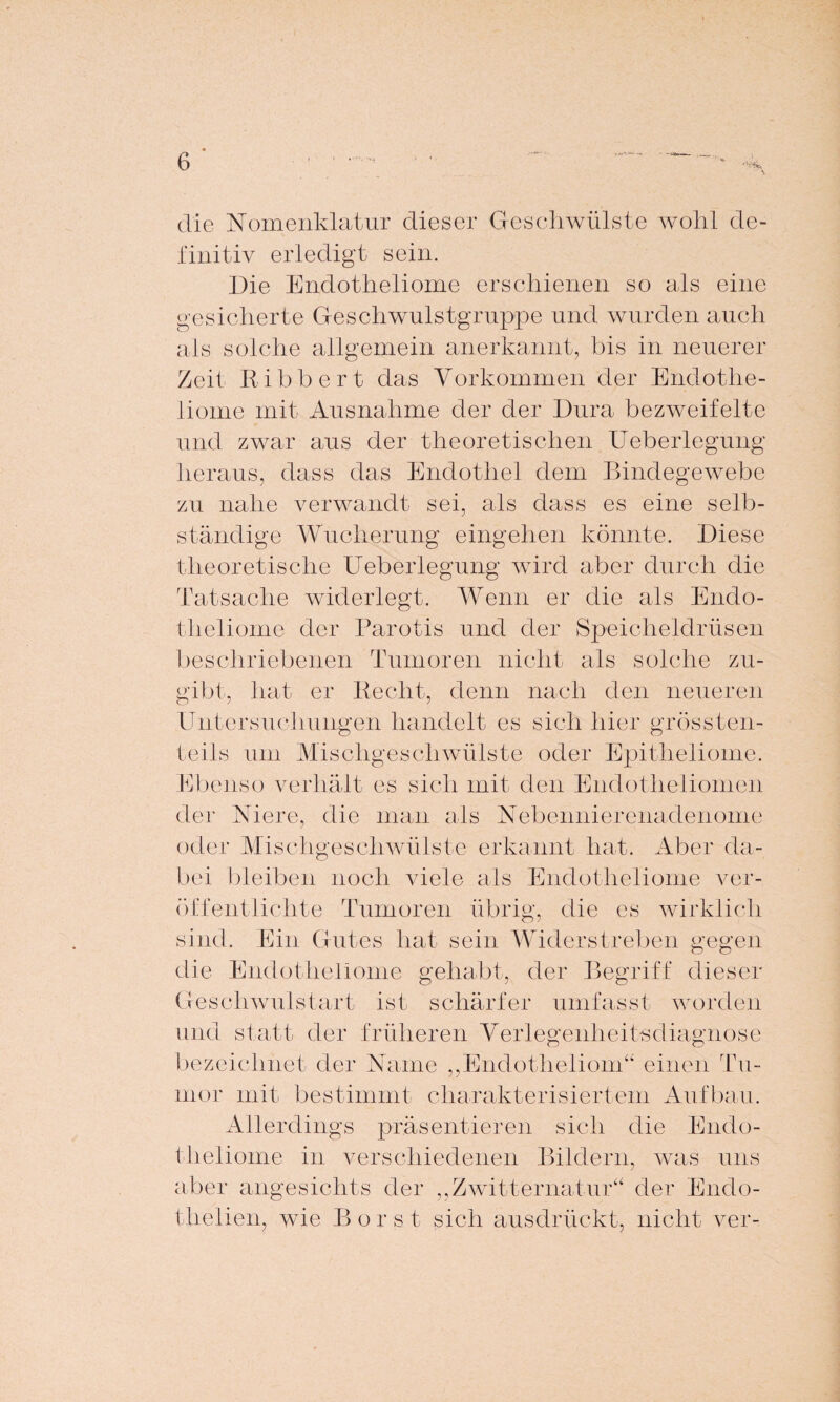 die Nomenklatur dieser Geschwülste wohl de¬ finitiv erledigt sein. Die Endotheliome erschienen so als eine gesicherte Geschwulstgruppe und wurden auch als solche allgemein anerkannt, bis in neuerer Zeit Ribbert das Vorkommen der Endothe¬ liome mit Ausnahme der der Dura bezweifelte und zwar aus der theoretischen Ueberlegung heraus, dass das Endothel dem Bindegewebe zu nahe verwandt sei, als dass es eine selb¬ ständige Wucherung eingehen könnte. Diese theoretische Ueberlegung wird aber durch die Tatsache widerlegt. Wenn er die als Endo¬ theliome der Parotis und der Speicheldrüsen beschriebenen Tumoren nicht als solche zu¬ gibt, hat er Recht, denn nach den neueren Untersuchungen handelt es sich hier grössten¬ teils um Mischgeschwülste oder Epitheliome. Ebenso verhält es sich mit den Endotheliomen der Niere, die man als Nebennierenadenome oder Mischgeschwülste erkannt hat. Aber da¬ bei bleiben noch viele als Endotheliome ver¬ öffentlichte Tumoren übrig, die es wirklich sind. Ein Gutes hat sein Widerstreben gegen die Endotheliome gehabt, der Begriff dieser Geseliwulstart ist schärfer umfasst worden und statt der früheren Verlegenheitsdiagnose bezeichnet der Name „Endotheliom“ einen Tu¬ mor mit bestimmt charakterisiertem Aufbau. Allerdings präsentieren sich die Endo¬ theliome in verschiedenen Bildern, was uns aber angesichts der „Zwitternatur“ der Endo- theiien, wie Borst sich ausdrückt, nicht ver-
