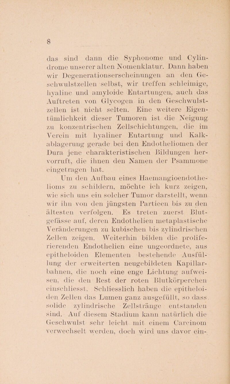 das sind dann die Syphonome und Cylin- drome unserer alten Nomenklatur. Dann haben wir Degenerationserscheinungen an den Ge¬ schwulstzellen selbst, wir treffen schleimige, hyaline und amyloide Entartungen, auch das Auftreten von Glycogen in den Geschwulst¬ zellen ist nicht selten. Eine weitere Eigen¬ tümlichkeit dieser Tumoren ist die Neigung zu konzentrischen Zellschichtungen, die im V er ein mit hyaliner Entartung und Kalk- ablagerung gerade bei den Endotheliomen der Dura jene charakteristischen Bildungen her¬ vorruft, die ihnen den Namen der Psammone eingetragen hat. Um den Aufbau eines Haemangioendothe- lioms zu schildern, möchte ich kurz zeigen, wie sich uns ein solcher Tumor darstellt, wenn wir ihn von den jüngsten Partieen bis zu den ältesten verfolgen. Es treten zuerst Blut¬ gefässe auf, deren Endothelien metaplastische Veränderungen zu kubischen bis zylindrischen Zellen zeigen. Weiterhin bilden die prolife- ri er enden Endothelien eine ungeordnete, aus epitheloiden Elementen bestehende Ausfül¬ lung der erweiterten neugebildeten Kapillar- bahnen, die noch eine enge Lichtung aufwei¬ sen, die den Rest der roten Blutkörperchen einschliesst. Schliesslich haben die epitheloi¬ den Zellen das Lumen ganz ausgefüllt, so dass, solide zylindrische Zellstränge entstanden sind. Auf diesem Stadium kann natürlich die Geschwulst sehr leicht mit einem Carcinom verwechselt werden, doch wird uns davor ein-