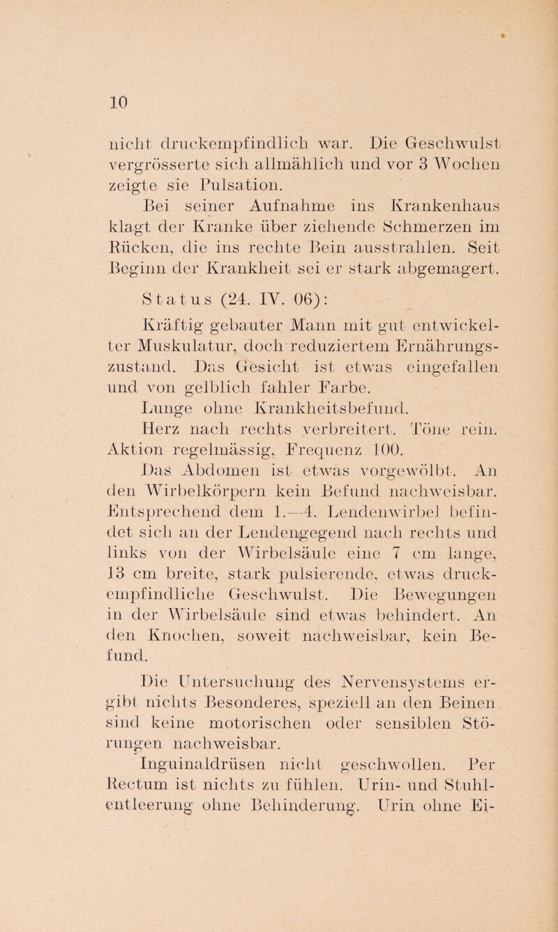 nicht druckempfindlich war. Die Geschwulst vergrösserte sich allmählich und vor 3 Wochen zeigte sie Pulsation. Bei seiner Aufnahme ins Krankenhaus klagt der Kranke über ziehende Schmerzen im Rücken, die ins rechte Bein ausstrahlen. Seit Beginn der Krankheit sei er stark abgemagert. Status (24. IY. 06): Kräftig gebauter Mann mit gut entwickel¬ ter Muskulatur, doch reduziertem Ernährungs¬ zustand. Das Gesicht ist etwas eingefallen und von gelblich fahler Farbe. Lunge ohne Krankheitsbefund. Herz nach rechts verbreitert. Töne rein. Aktion regelmässig, Frequenz 100. Das Abdomen ist etwas vorgewölbt. An den Wirbelkörpern kein Befund nachweisbar. Entsprechend dem 1.—4. Lendenwirbel befin¬ det sich an der Lendengegend nach rechts und links von der Wirbelsäule eine 7 cm lange, 13 cm breite, stark pulsierende, etwas druck¬ empfindliche Geschwulst. Die Bewegungen in der Wirbelsäule sind etwas behindert. An den Knochen, soweit nachweisbar, kein Be¬ fund. Die Untersuchung des Nervensystems er¬ gibt nichts Besonderes, speziell an den Beinen sind keine motorischen oder sensiblen Stö¬ rungen nachweisbar. Inguinaldrüsen nicht geschwollen. Per Rectum ist nichts zu fühlen. Urin- und Stuhl¬ entleerung ohne Behinderung. Urin ohne Ei-
