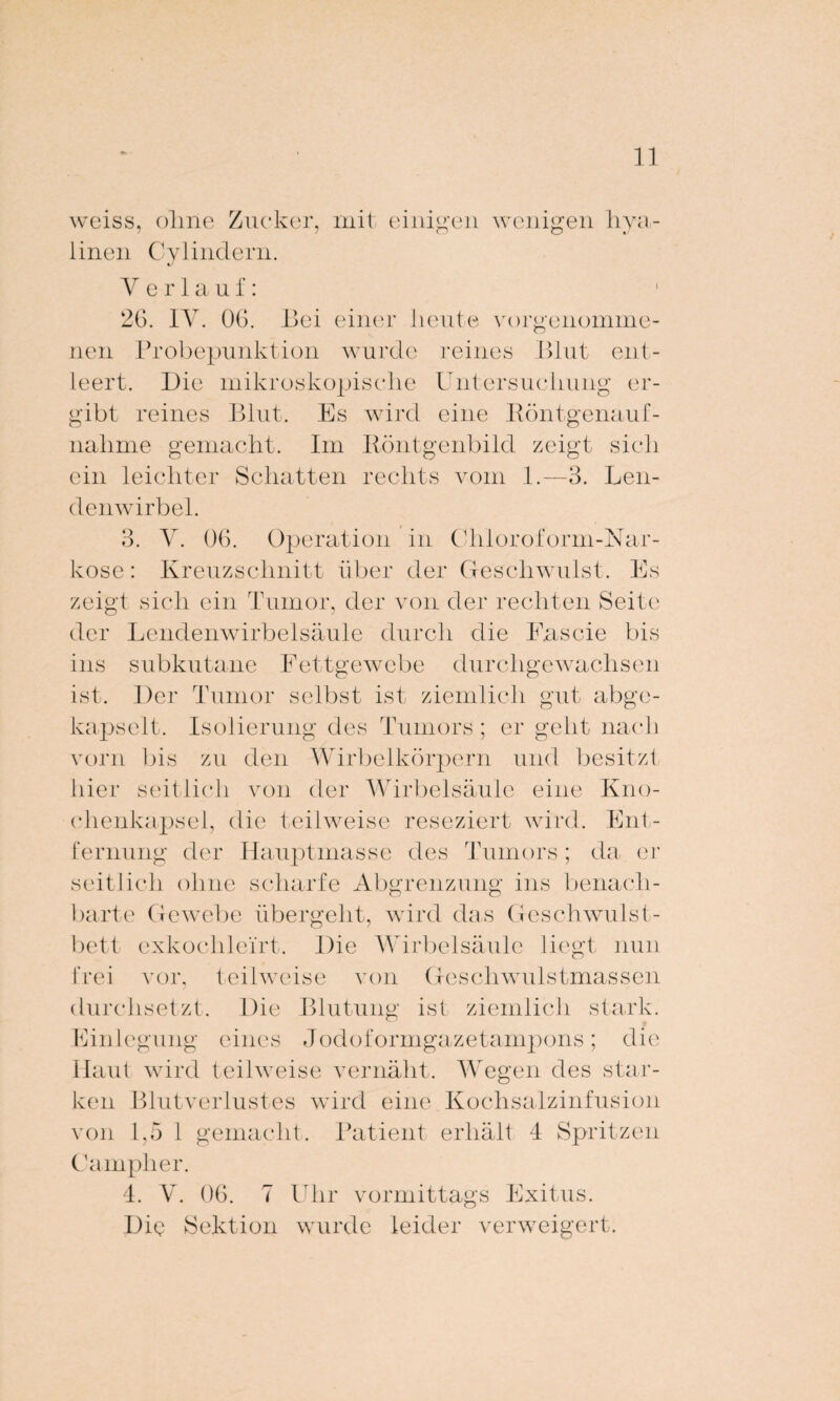 weiss, ohne Zucker, mit einigen wenigen hya¬ linen Cy lindern. Verlauf: 2G. IV. OG. Bei einer heute vorgenumme- nen Frobepunktion wurde reines Blut ent¬ leert. Die mikroskopische Untersuchung er¬ gibt reines Blut. Es wird eine Röntgenauf¬ nahme gemacht. Im Röntgenbild zeigt sich ein leichter Schatten rechts vom 1.—3. Len¬ denwirbel. 3. V. 06. Operation kose: Kreuzschnitt über in Chloroform-Nar- der Geschwulst. Es zeigt sich ein Tumor, der von der rechten Seite der Lendenwirbelsäule durch die Eascie bis ins subkutane Fettgewebe durchgewachsen ist. Der Tumor selbst ist, ziemlich gut abge¬ kapselt. Isolierung des Tumors; er geht nach vorn bis zu den Wirbelkörpern und besitzt hier seitlich von der Wirbelsäule eine Kno¬ chenkapsel, die teilweise reseziert wird. Ent¬ fernung der Hauptmasse des Tumors; da er seitlich ohne scharfe Abgrenzung ins benach¬ barte Gewebe übergeht, wird das Geschwulst¬ bett exkoclilei'rt. Die Wirbelsäule liegt nun frei vor, teilweise von Geschwulstmassen durchsetzt. Die Blutung ist ziemlich stark. Einlegung eines Jodoformgazetampons; die Haut wird teilweise vernäht. Wegen des star¬ ken Blutverlustes wird eine Kochsalzinfusion von 1,5 1 gemacht. Patient erhält 4 Spritzen Campher. 4. V. OG. 7 Uhr vormittags Exitus. Dig Sektion wurde leider verweigert.