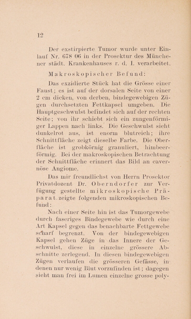 Der exstirpierte Tumor wurde unter Ein¬ lauf Nr. G78 06 in der Prosektur des Münche¬ ner städt. Krankenhauses r. d. I. verarbeitet. M a k r oskopischer Bef u n d: Das exzidierte Stück hat die Grösse einer Faust; es ist auf der dorsalen Seite von einer 2 cm dicken, von derben, bindegewebigen Zü¬ gen durchsetzten Fettkapsel umgeben. Die Hauptgeschwulst befindet sich auf der rechten Seite; von ihr schiebt sich ein zungenförmi¬ ger Lappen nach links. Die Geschwulst sieht dunkelrot aus, ist enorm blutreich; ihre Schnittfläche zeigt dieselbe Farbe. Die Ober¬ fläche ist grobkörnig granuliert, himbeer- förmig. Bei der makroskopischen Betrachtung der Schnittfläche erinnert das Bild an caver- nöse Angiome. Das mir freundlichst von Herrn Prosektor Privatdozent Dr. Oberndorfe r zur V er- fiigung gestellte m ikroskopis c he P r ä - parat, zeigte folgenden mikroskopischen Be¬ fund : Nach einer Seite hin ist das Tumorgewebe durch faseriges Bindegewebe wie durch eine Art Kapsel gegen das benachbarte Fettgewebe sc'harf begrenzt. Von der bindegewebigen Kapsel gehen Züge in das Innere der Ge¬ schwulst, diese in einzelne grössere Ab¬ schnitte zerlegend. In diesen bindegewebigen Zügen verlaufen die grösseren Gefässe, im denen nur wenig Blut vorzufinden ist; dagegen sieht man frei im Lumen einzelne grosse poly-