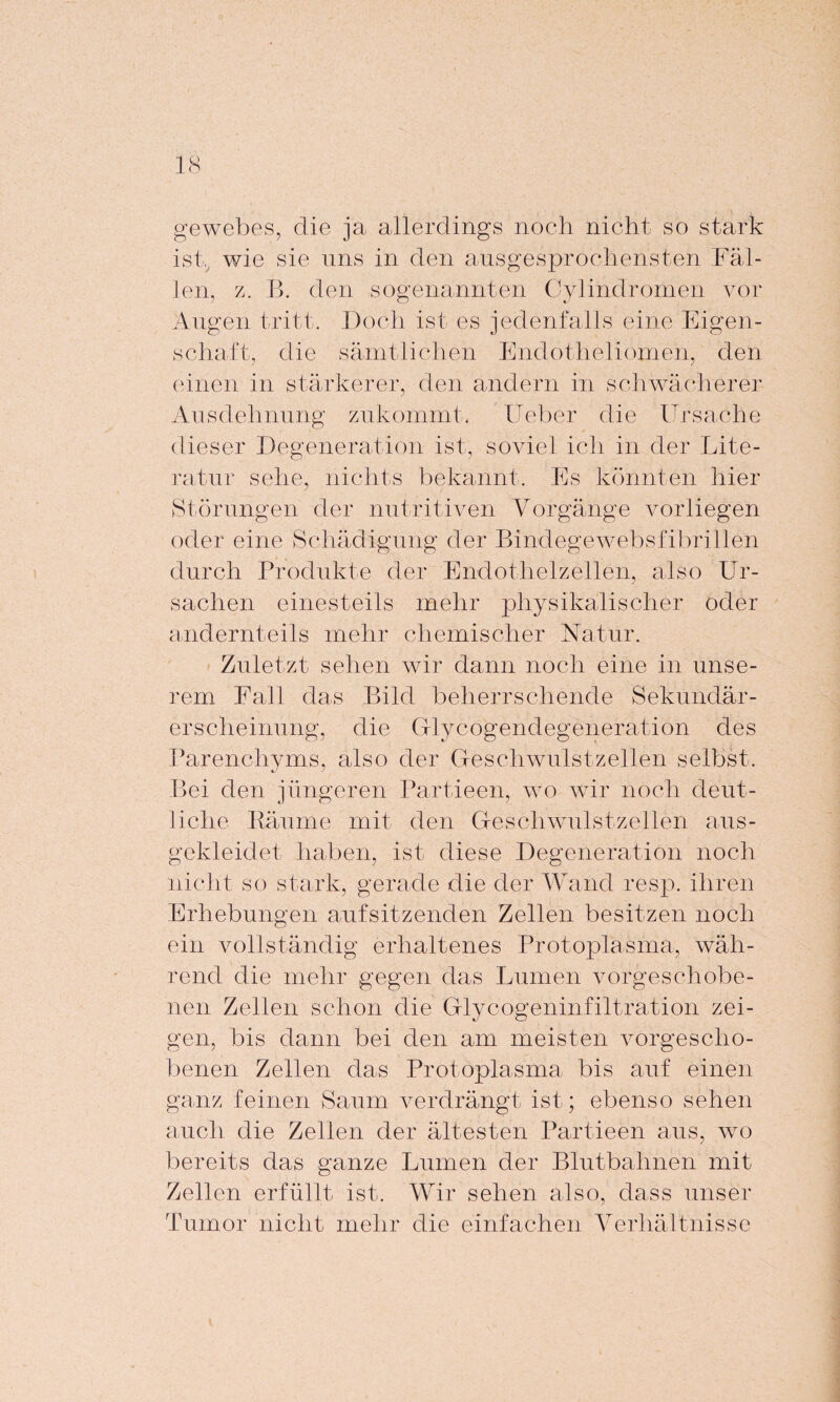 gewebes, die ja allerdings noch nicht so stark ist, wie sie uns in den ausgesprochensten Fäl¬ len, z. B. den sogenannten Cylindromen vor Augen tritt. Doch ist es jedenfalls eine Eigen¬ schaft, die sämtlichen Endotheliomen, den einen in stärkerer, den andern in schwächerer Ausdehnung zukommt, lieber die Ursache dieser Degeneration ist, soviel ich in der Lite¬ ratur sehe, nichts bekannt. Es könnten hier Störungen der nutritiven Vorgänge vorliegen oder eine Schädigung der Bindegewebsfibrillen durch Produkte der Endothelzellen, also Ur¬ sachen einesteils mehr physikalischer oder andernteils mehr chemischer Natur. Zuletzt sehen wir dann noch eine in unse¬ rem Fall das Bild beherrschende Sekundär¬ erscheinung, die Glycogendegeneration des Parenchyms, also der Geschwulstzellen selbst. Bei den jüngeren Partieen, wo wir noch deut¬ liche Räume mit den Geschwulstzellen aus¬ gekleidet haben, ist diese Degeneration noch nicht so stark, gerade die der Wand resp. ihren Erhebungen aufsitzenden Zellen besitzen noch ein vollständig erhaltenes Protoplasma, wäh¬ rend die mehr gegen das Lumen vorgeschobe¬ nen Zellen schon die Glycogeninfiltration zei¬ gen, bis dann bei den am meisten vorgescho¬ benen Zellen das Protoplasma bis auf einen ganz feinen Saum verdrängt ist; ebenso sehen auch die Zellen der ältesten Partieen aus, wo bereits das ganze Lumen der Blutbahnen mit Zellen erfüllt ist. Wir sehen also, dass unser Tumor nicht mehr die einfachen Verhältnisse