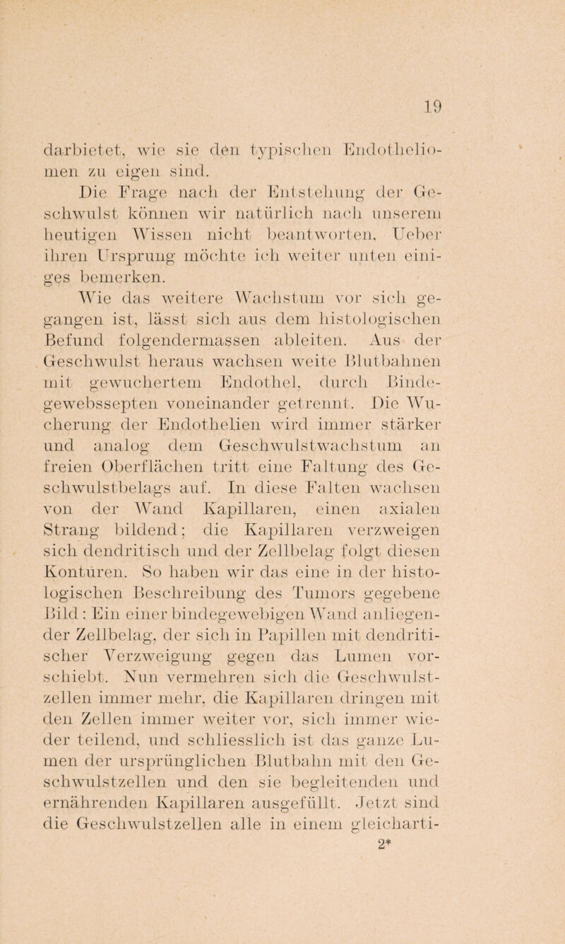 darbietet, wie sie den typischen Endotlielio- men zu eigen sind. Die Frage nach der Entstehung der Ge¬ schwulst können wir natürlich nach unserem heutigen Wissen nicht beantworten, Ueber ihren Ursprung möchte ich weiter unten eini¬ ges bemerken. Wie das weitere Wachstum vor sich ge¬ gangen ist, lässt sich aus dem histologischen Befund folgendermaßen ableiten. Aus der Geschwulst heraus wachsen weite Blutbahnen mit gewuchertem Endothel, durch Binde- gewebssepten voneinander getrennt. Die Wu¬ cherung der Endothelien wird immer stärker und analog dem Geschwulstwachstum an freien Oberflächen tritt eine Faltung des Ge¬ schwulstbelags auf. In diese Falten wachsen von der Wand Kapillaren, einen axialen Strang bildend; die Kapillaren verzweigen sich dendritisch und der Zellbelag folgt diesen Konturen. So haben wir das eine in der histo¬ logischen Beschreibung des Tumors gegebene Bild: Ein einer bindegewebigen Wand anliegen¬ der Zellbelag, der sich in Papillen mit dendriti¬ scher Verzweigung gegen das Lumen vor¬ schiebt. Nun vermehren sich die Geschwulst¬ zellen immer mehr, die Kapillaren dringen mit den Zellen immer weiter vor, sich immer wie¬ der teilend, und schliesslich ist das ganze Lu¬ men der ursprünglichen Blutbahn mit den Ge¬ schwulstzellen und den sie begleitenden und ernährenden Kapillaren ausgefüllt. Jetzt sind die Geschwulstzellen alle in einem gleicharti- 2*