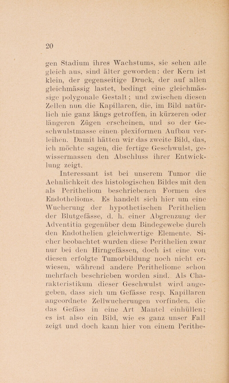 gen Stadium ihres Wachstums, sie sehen alle gleich aus, sind älter geworden: der Kern ist klein, der gegenseitige Druck, der auf allen gleichmässig lastet, bedingt eine gleichmäs- sige polygonale Gestalt; und zwischen diesen Zellen nun die Kapillaren, die, im Bild natür¬ lich nie ganz längs getroffen, in kürzeren oder längeren Zügen erscheinen, und so der Ge¬ schwulstmasse einen, plexiformen Aufbau ver¬ leihen. Damit hätten wir das zweite Bild, das, ich möchte sagen, die fertige Geschwulst, ge- wissermassen den Abschluss ihrer Entwick¬ lung zeigt. Interessant ist bei unserem Tumor die Aehnlichkeit des histologischen Bildes mit den als Peritheliom beschriebenen Formen des Endothelioms. Es handelt sich hier um eine Wucherung der hypothetischen Perithelien der Blutgefässe, d. h. einer Abgrenzung der Adventitia gegenüber dem Bindegewebe durch den Endothelien gleichwertige Elemente. Si¬ cher beobachtet wurden diese Perithelien zwar nur bei den Hirngefässen, doch ist eine von diesen erfolgte Tumorbildung noch nicht er¬ wiesen, während andere Peritheliome schon mehrfach beschrieben worden sind. Als Cha¬ rakteristikum dieser Geschwulst wird ange¬ geben, dass sich um Gefässe resp. Kapillaren angeordnete Zellwucherungen vorfinden, die das Gelass in eine Art Mantel einhüllen; es ist also ein Bild, wie es ganz unser Fall zeigt und doch kann hier von einem Perithe-
