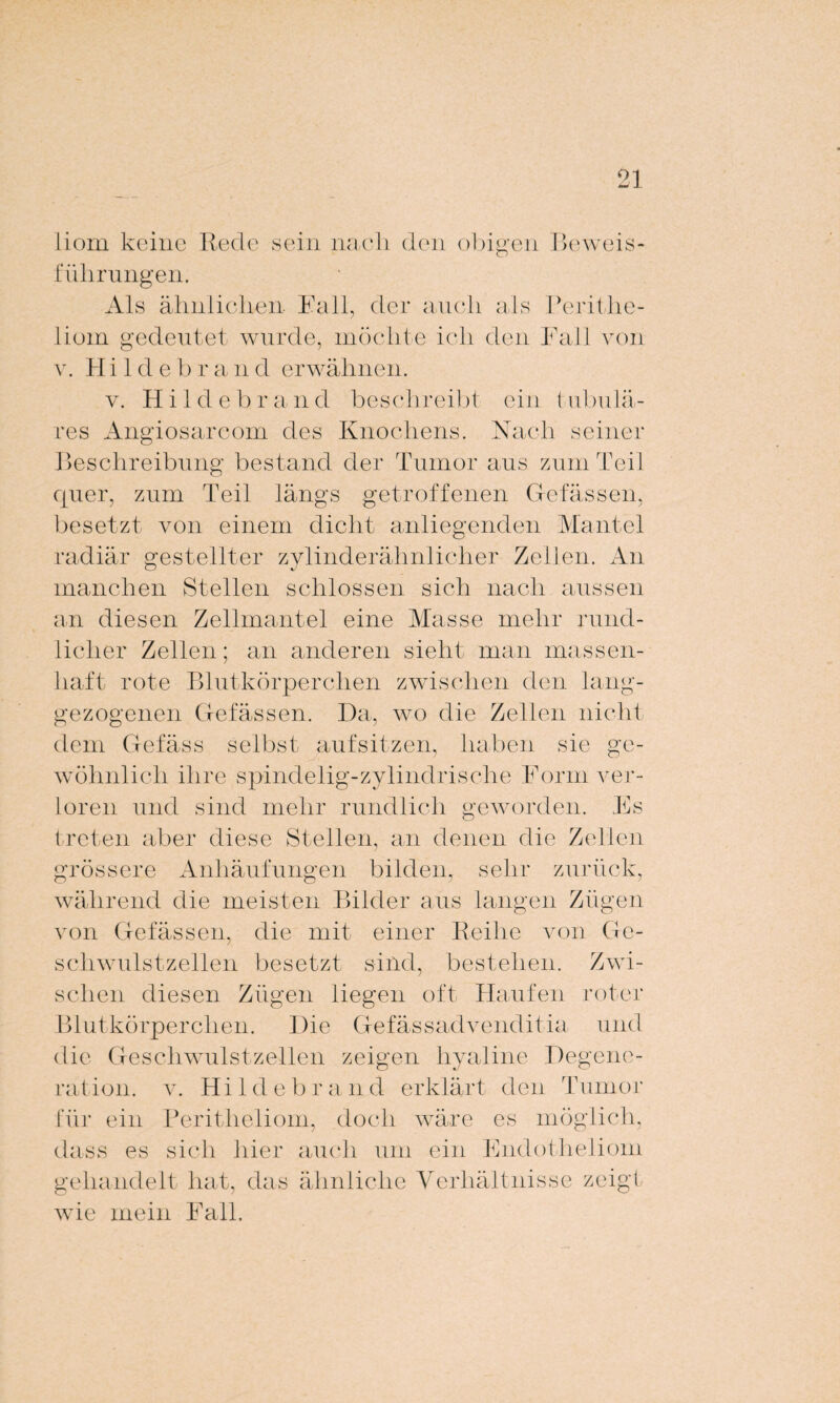 liom keine führungen. sein nach den obigen Beweis- Ais ähnlichen Fall, der auch als Perithe¬ liom gedeutet wurde, möchte ich den Fall von v. H i 1 d e b r a n d erwähnen. v. Hildebrand beschreibt ein tubulä¬ res Angiosarcom des Knochens. Nach seiner Beschreibung bestand der Tumor aus zum Teil quer, zum Teil längs getroffenen Gefässen, besetzt von einem dicht anliegenden Mantel radiär gestellter zylinderähnlicher Zellen. An manchen Stellen schlossen sich nach aussen an diesen Zellmantel eine Masse mehr rund¬ licher Zellen; an anderen sieht man massen¬ haft rote Blutkörperchen zwischen den lang- gezogenen Gefässen. Da, wo die Zellen nicht dem Gefäss selbst aufsitzen, haben sie ge¬ wöhnlich ihre spindelig-zylindrische Form ver¬ loren. und sind mehr rundlich geworden. Es treten aber diese Stellen, an denen die Zellen grössere Anhäufungen bilden, sehr zurück, während die meisten Bilder aus langen Zügen von Gefässen, die mit einer Reihe von Ge¬ schwulstzellen besetzt sind, bestehen. Zwi¬ schen diesen Zügen liegen oft Haufen roter Blutkörperchen. Die Gefässadvenditia und die Geschwulstzellen zeigen hyaline Degene¬ ration. v. Hildebrand erklärt den Tumor für ein Peritheliom, doch wäre es möglich, dass es sich hier auch um ein Endotheliom gehandelt hat, das ähnliche Verhältnisse zeigt wie mein Fall.