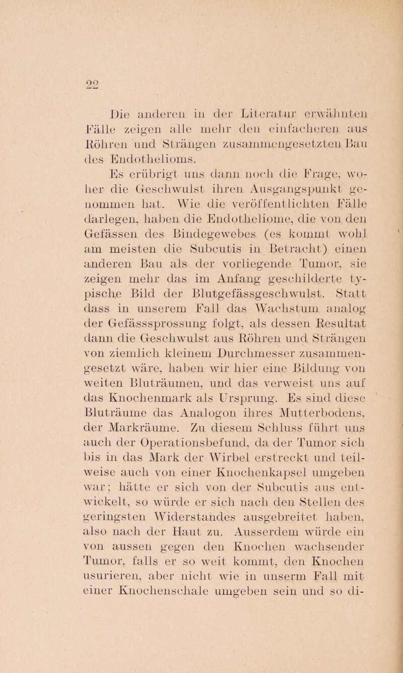 99 t=J- W Die anderen in der Literatur erwähnten Fälle zeigen alle mehr den einfacheren aus Böhren und Strängen zusammengesetzten Bau des Endothel ioms. Es erübrigt uns dann noch die Frage, wo¬ her die Geschwulst ihren Ausgangspunkt ge¬ nommen hat. Wie die veröffentlichten Fälle darlegen, haben die Endotheliome, die von den Gelassen des Bindegewebes (es kommt wohl am meisten die Subcutis in Betracht) einen anderen Bau als der vorliegende Tumor, sie zeigen mehr das im Anfang geschilderte ty¬ pische Bild der Blutgefässgeschwulst. Statt dass in unserem Fall das Wachstum analog der Gef äs s sprosse ng folgt, als dessen Resultat dann die Geschwulst aus Röhren und Strängen von ziemlich kleinem Durchmesser zusammen¬ gesetzt wäre, haben wir hier eine Bildung von weiten Bluträumen, und das verweist uns auf das Knochenmark als Ursprung. Es sind diese Bluträume das Analogon ihres Mutterbodens, der Markräume. Zu diesem Schluss führt uns auch der Operationsbefund, da der Tumor sich bis in das Mark der Wirbel erstreckt und teil¬ weise auch von einer Knochenkapsel umgeben war; hätte er sich von der Subcutis aus ent¬ wickelt, so würde er sich nach den Stellen des geringsten Widerstandes ausgebreitet haben, also nach der Haut zu. Ausserdem würde ein von aussen gegen den Knochen wachsender Tumor, falls er so weit kommt, den Knochen usurieren, aber nicht wie in unserm Fall mit einer Knochenschale umgeben sein und so di-