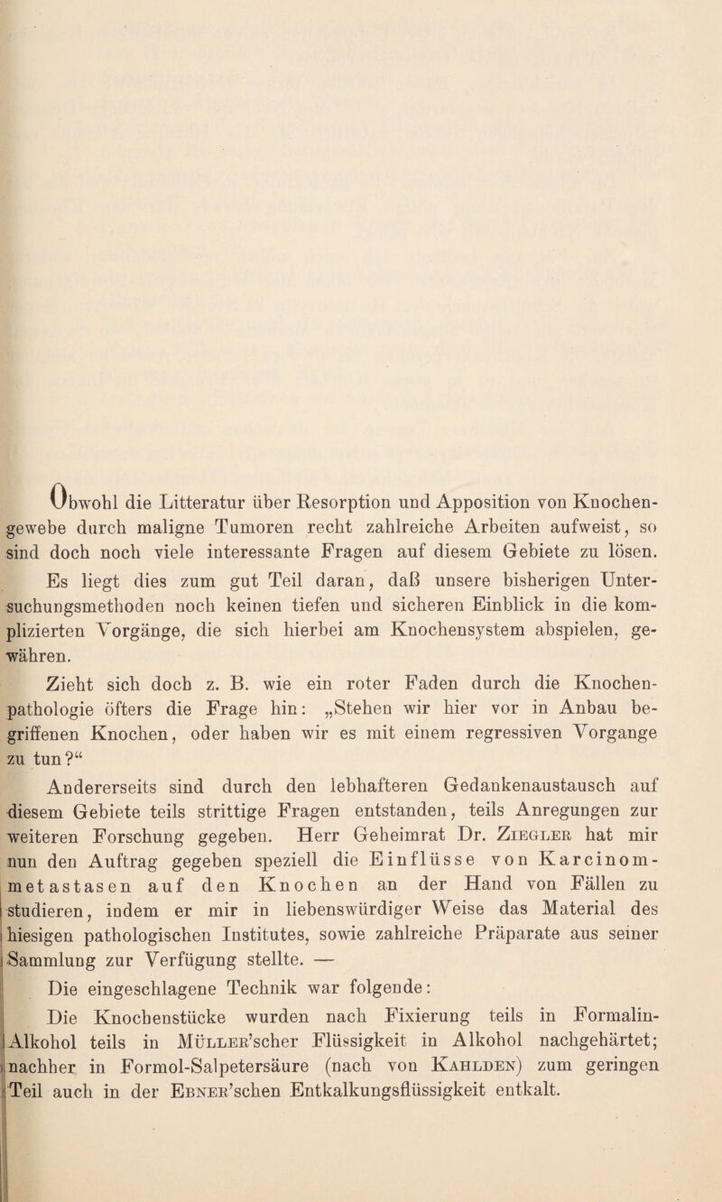 Ubwohl die Litteratur über Resorption und Apposition von Knochen¬ gewebe durch maligne Tumoren recht zahlreiche Arbeiten aufweist, so sind doch noch viele interessante Fragen auf diesem Gebiete zu lösen. Es liegt dies zum gut Teil daran, daß unsere bisherigen Unter¬ suchungsmethoden noch keinen tiefen und sicheren Einblick in die kom¬ plizierten Vorgänge, die sich hierbei am Knochensystem abspielen, ge¬ währen. Zieht sich doch z. B. wie ein roter Faden durch die Knochen¬ pathologie öfters die Frage hin: „Stehen wir hier vor in Anbau be¬ griffenen Knochen, oder haben wir es mit einem regressiven Vorgänge zu tun?“ Andererseits sind durch den lebhafteren Gedankenaustausch auf diesem Gebiete teils strittige Fragen entstanden, teils Anregungen zur weiteren Forschung gegeben. Herr Geheimrat Dr. Ziegler hat mir nun den Auftrag gegeben speziell die Einflüsse von Karcinom- metastasen auf den Knochen an der Hand von Fällen zu studieren, indem er mir in liebenswürdiger Weise das Material des hiesigen pathologischen Institutes, sowie zahlreiche Präparate aus seiner Sammlung zur Verfügung stellte. — Die eingeschlagene Technik war folgende: Die Knochenstücke wurden nach Fixierung teils in Formalin- Alkohol teils in MÜLLER’scher Flüssigkeit in Alkohol nachgehärtet; i nachher in Formol-Salpetersäure (nach von Kahlden) zum geringen