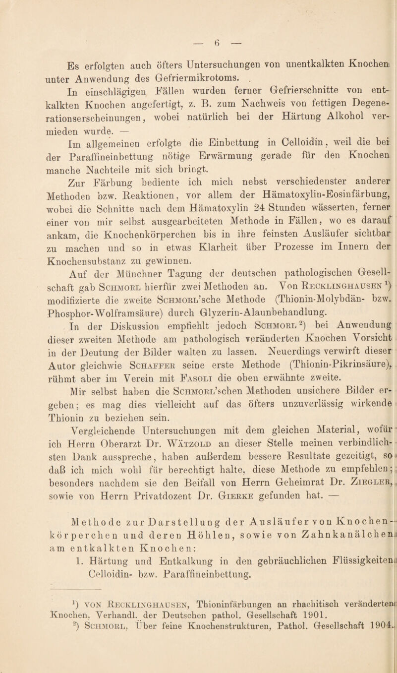 Es erfolgten auch öfters Untersuchungen von unentkalkten Knochen unter Anwendung des Gefriermikrotoms. . In einschlägigen Fällen wurden ferner Gefrierschnitte von ent¬ kalkten Knochen angefertigt, z. B. zum Nachweis von fettigen Degene¬ rationserscheinungen, wobei natürlich bei der Härtung Alkohol ver¬ mieden wurde. — Im allgemeinen erfolgte die Einbettung in Celloidin, weil die bei der Paraffineinbettung nötige Erwärmung gerade für den Knochen manche Nachteile mit sich bringt. Zur Färbung bediente ich mich nebst verschiedenster anderer Methoden bzw. Reaktionen, vor allem der Hämatoxylin-Eosinfärbung, wobei die Schnitte nach dem Hämatoxylin 24 Stunden wässerten, ferner einer von mir selbst ausgearbeiteten Methode in Fällen, wo es darauf ankam, die Knochenkörperchen bis in ihre feinsten Ausläufer sichtbar zu machen und so in etwas Klarheit über Prozesse im Innern der Knochensubstanz zu gewinnen. Auf der Münchner Tagung der deutschen pathologischen Gesell¬ schaft gab Schmorl hierfür zwei Methoden an. Von Recklinghausen modifizierte die zweite ScHMORL’sche Methode (Thionin-Molybdän- bzw. Phosphor-Wolframsäure) durch Glyzerin-Alaunbehandlung. In der Diskussion empfiehlt jedoch Schmorl* 2) bei Anwendung dieser zweiten Methode am pathologisch veränderten Knochen Vorsicht in der Deutung der Bilder walten zu lassen. Neuerdings verwirft dieser Autor gleichwie Schaffer seine erste Methode (Thionin-Pikrinsäure), rühmt aber im Verein mit Fasoli die oben erwähnte zweite. Mir selbst haben die Schmorl’sehen Methoden unsichere Bilder er¬ geben; es mag dies vielleicht auf das öfters unzuverlässig wirkende Thionin zu beziehen sein. Vergleichende Untersuchungen mit dem gleichen Material, wofür ich Herrn Oberarzt Dr. Wätzold an dieser Stelle meinen verbindlich¬ sten Dank ausspreche, haben außerdem bessere Resultate gezeitigt, so daß ich mich wohl für berechtigt halte, diese Methode zu empfehlen; besonders nachdem sie den Beifall von Herrn Geheimrat Dr. Ziegler, sowie von Herrn Privatdozent Dr. Gierige gefunden hat. — Methode zur Darstellung der Ausläufer von Knochen — körperchen und deren Höhlen, sowie von Zahnkanälchen am entkalkten Knochen: 1. Härtung und Entkalkung in den gebräuchlichen Flüssigkeiten! Celloidin- bzw. Paraffineinbettung. J) von RecklingHxIüSEN, Thioninfärbungen an rhachitisch verändertem Knochen, Verhandl. der Deutschen pathol. Gesellschaft 1901. 2) Schmorl, Über feine Knochenstrukturen, Pathol. Gesellschaft 1904«