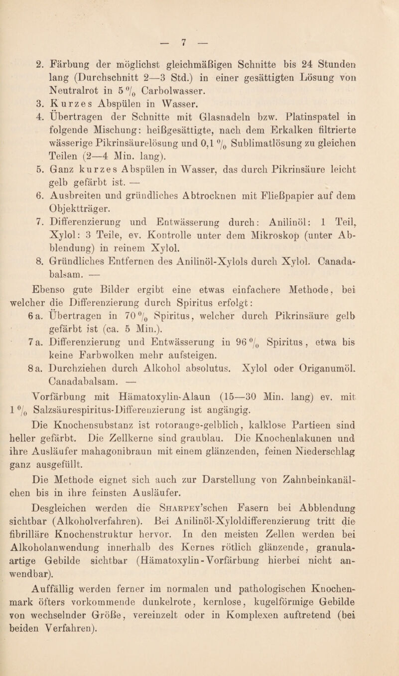 2. Färbung der möglichst gleichmäßigen Schnitte bis 24 Stunden lang (Durchschnitt 2—3 Std.) in einer gesättigten Lösung von Neutralrot in 5 °/0 Carbolwasser. 3. Kurzes Abspülen in Wasser. • • 4. übertragen der Schnitte mit Glasnadeln bzw. Platinspatel in folgende Mischung: heißgesättigte, nach dem Erkalken filtrierte wässerige Pikrinsäurelösung und 0,1 °/0 Sublimatlösung zu gleichen Teilen (2—4 Min. lang). 5. Ganz kurzes Abspülen in Wasser, das durch Pikrinsäure leicht gelb gefärbt ist. — 6. Ausbreiten und gründliches Abtrocknen mit Fließpapier auf dem Objektträger. 7. Differenzierung und Entwässerung durch: Anilinöl: 1 Teil, Xylol: 3 Teile, ev. Kontrolle unter dem Mikroskop (unter Ab¬ blendung) in reinem Xylol. 8. Gründliches Entfernen des Anilinöl-Xylols durch Xylol. Canada- balsam. — Ebenso gute Bilder ergibt eine etwas einfachere Methode, bei welcher die Differenzierung durch Spiritus erfolgt: «• 6 a. übertragen in 70 °/0 Spiritus, welcher durch Pikrinsäure gelb gefärbt ist (ca. 5 Min.). 7 a. Differenzierung und Entwässerung in 96 °/0 Spiritus, etwa bis keine Farbwolken mehr aufsteigen. 8 a. Durchziehen durch Alkohol absolutus. Xylol oder OriganumöL Canadabalsam. — Yorfärbung mit Hämatoxylin-Alaun (15—30 Min. lang) ev. mit 1 °/0 Salzsäurespiritus-Differeuzierung ist angängig. Die Knochensubstanz ist rotorange-gelblich, kalklose Partieen sind heller gefärbt. Die Zellkerne sind graublau. Die Knochenlakunen und ihre Ausläufer mahagonibraun mit einem glänzenden, feinen Niederschlag ganz ausgefüllt. Die Methode eignet sich auch zur Darstellung von Zahnbeinkanäl¬ chen bis in ihre feinsten Ausläufer. Desgleichen werden die SHARPEY’schen Fasern bei Abblendung sichtbar (Alkoholverfahren). Bei Anilinöl-Xyloldifferenzierung tritt die fibrilläre Knochenstruktur hervor. In den meisten Zellen werden bei Alkoholanwendung innerhalb des Kernes rötlich glänzende, granula¬ artige Gebilde sichtbar (Hämatoxylin - Yorfärbung hierbei nicht an¬ wendbar). Auffällig werden ferner im normalen und pathologischen Knochen¬ mark öfters vorkommende dunkelrote, kernlose, kugelförmige Gebilde von wechselnder Größe, vereinzelt oder in Komplexen auftretend (bei beiden Yerfahren).