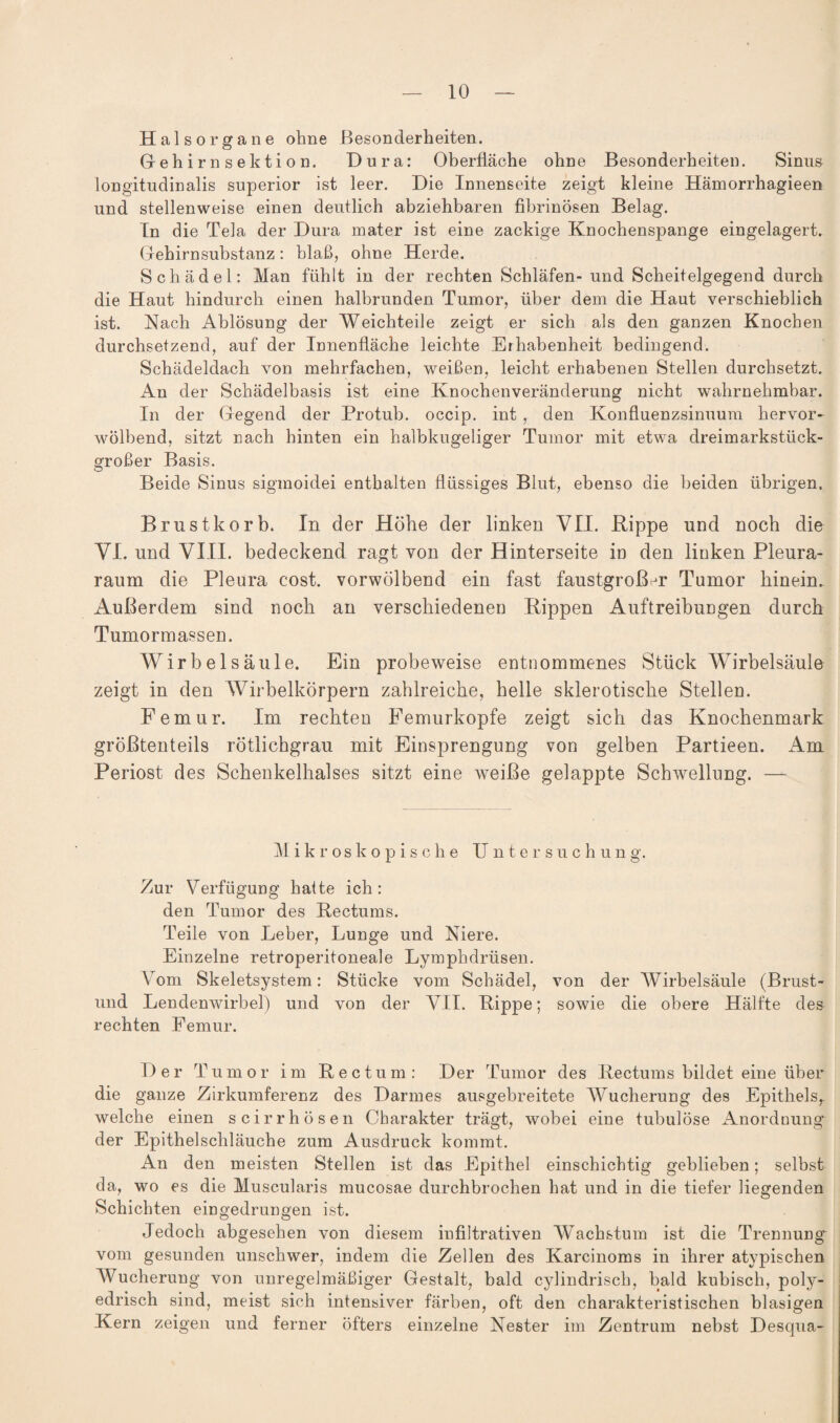 Halsorgane ohne Besonderheiten. Gehirnsektion. Dura: Oberfläche ohne Besonderheiten. Sinus longitudinalis superior ist leer. Die Innenseite zeigt kleine Hämorrhagieen und stellenweise einen deutlich abziehbaren fibrinösen Belag. Tn die Tela der Dura mater ist eine zackige Knochenspange eingelagert. Gehirnsubstanz: blaß, ohne Herde. Schädel: Man fühlt in der rechten Schläfen- und Scheitelgegend durch die Haut hindurch einen halbrunden Tumor, über dem die Haut verschieblich ist. Nach Ablösung der Weichteile zeigt er sich als den ganzen Knochen durchsetzend, auf der Innenfläche leichte Erhabenheit bedingend. Schädeldach von mehrfachen, weißen, leicht erhabenen Stellen durchsetzt. An der Schädelbasis ist eine Knochenveränderung nicht wahrnehmbar. In der Gegend der Protub. occip. int , den Konfluenzsinuum hervor¬ wölbend, sitzt nach hinten ein halbkugeliger Tumor mit etwa dreimarkstück- großer Basis. Beide Sinus sigmoidei enthalten flüssiges Blut, ebenso die beiden übrigen. Brustkorb. In der Höhe der linken VH. Rippe und noch die VI. und VIII. bedeckend ragt von der Hinterseite in den linken Pleura¬ raum die Pleura cost. vorwölbend ein fast faustgroßer Tumor hinein. Außerdem sind noch an verschiedenen Rippen Auftreibungen durch Tumormassen. AVirbelsäule. Ein probeweise entnommenes Stück Wirbelsäule zeigt in den Wirbelkörpern zahlreiche, helle sklerotische Stellen. Femur. Im rechten Femurkopfe zeigt sich das Knochenmark größtenteils rötlichgrau mit Einsprengung von gelben Partieen. Am Periost des Schenkelhalses sitzt eine weiße gelappte Schwellung. — Mikroskopische U ntersuchung. Zur Verfügung hafte ich: den Tumor des Rectums. Teile von Leber, Lunge und Niere. Einzelne retroperitoneale Lymphdrüsen. Vom Skeletsystem: Stücke vom Schädel, von der Wirbelsäule (Brust- und Lendenwirbel) und von der VII. Rippe; sowie die obere Hälfte des rechten Femur. Der Tumor im Rectum: Der Tumor des Rectums bildet eine über die ganze Zirkumferenz des Darmes ausgebreitete Wucherung des Epithels, welche einen scirrhösen Charakter trägt, wobei eine tubulöse Anordnung der Epithelschläuche zum Ausdruck kommt. An den meisten Stellen ist das Epithel einschichtig geblieben; selbst da, wo es die Muscularis mucosae durchbrochen hat und in die tiefer liegenden Schichten eingedrungen ist. Jedoch abgesehen von diesem infiltrativen Wachstum ist die Trennung vom gesunden unschwer, indem die Zellen des Karcinoms in ihrer atypischen AVucherung von unregelmäßiger Gestalt, bald cylindrisch, bald kubisch, poly- edrisch sind, meist sich intensiver färben, oft den charakteristischen blasigen Kern zeigen und ferner öfters einzelne Nester im Zentrum nebst Desqua-