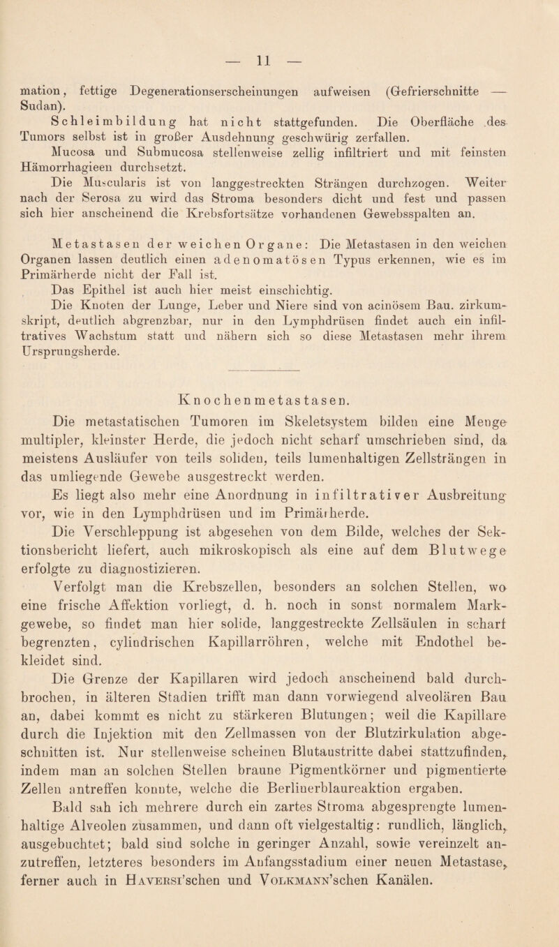 mation, fettige Degenerationserscheinungen auf weisen (Gefrierschnitte — Sudan). Schleimbild ung hat nicht stattgefunden. Die Oberfläche .des Tumors selbst ist in großer Ausdehnung geschwürig zerfallen. Mucosa und Submucosa stellenweise zeitig infiltriert und mit feinsten Hämorrhagieen durchsetzt. Die Muscularis ist von langgestreckten Strängen durchzogen. Weiter nach der Serosa zu wird das Stroma besonders dicht und fest und passen sich hier anscheinend die Krebsfortsätze vorhandenen Gewebsspalten an. Metastasen der weichen Organe: Die Metastasen in den weichen Organen lassen deutlich einen adenomatösen Typus erkennen, wie es im Primärherde nicht der Fall ist. Das Epithel ist auch hier meist einschichtig. Die Knoten der Lunge, Leber und Niere sind von acinösem Bau. zirkum¬ skript, deutlich abgrenzbar, nur in den Lymphdrüsen findet auch ein infil¬ tratives Wachstum statt und nähern sich so diese Metastasen mehr ihrem Ursprungsherde. Knochenmetastasen. Die metastatischen Tumoren im Skeletsystem bilden eine Menge multipler, kleinster Herde, die jedoch nicht scharf umschrieben sind, da meistens Ausläufer von teils soliden, teils lumenhaltigen Zellsträngen in das umliegende Gewebe ausgestreckt werden. Es liegt also mehr eine Anordnung in infiltrativer Ausbreitung vor, wie in den Lymphdrüsen und im Primärherde. Die Verschleppung ist abgesehen von dem Bilde, welches der Sek- tionsbericht liefert, auch mikroskopisch als eine auf dem Blutwege erfolgte zu diagnostizieren. Verfolgt man die Krebszellen, besonders an solchen Stellen, wo eine frische Affektion vorliegt, d. h. noch in sonst normalem Mark« gewebe, so findet man hier solide, langgestreckte Zellsäulen in scharf begrenzten, cylindrischen Kapillarröhren, welche mit Endothel be¬ kleidet sind. Die Grenze der Kapillaren wird jedoch anscheinend bald durch¬ brochen, in älteren Stadien trifft man dann vorwiegend alveolären Bau an, dabei kommt es nicht zu stärkeren Blutungen; weil die Kapillare durch die Injektion mit den Zellmassen von der Blutzirkulation abge¬ schnitten ist. Nur stellenweise scheinen Blutaustritte dabei stattzufinden, indem man an solchen Stellen braune Pigmentkörner und pigmentierte Zellen antreffen konnte, welche die Berliuerblaureaktion ergaben. Bald sah ich mehrere durch ein zartes Stroma abgesprengte lumen¬ haltige Alveolen zusammen, und dann oft vielgestaltig: rundlich, länglich, ausgebuchtet; bald sind solche in geringer Anzahl, sowie vereinzelt an¬ zutreffen, letzteres besonders im Aufangsstadium einer neuen Metastase, ferner auch in HAVERSi’schen und VoLKMANN’schen Kanälen.