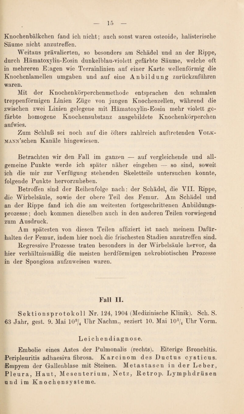 Knochenbälkchen fand ich nicht; auch sonst waren osteoide, halisterische Säume nicht anzutreffen. Weitaus prävalierten, so besonders am Schädel und an der Rippe, durch Hämatoxylin-Eosin dunkelblau-violett gefärbte Säume, welche oft in mehreren Etagen wie Terrainlinien auf einer Karte wellenförmig die Knochenlamellen umgaben und auf eine Anbildung zurückzuführen waren. Mit der Knochenkörperchenmethode entsprachen den schmalen treppenförmigen Linien Züge von jungen Knochenzellen, während die zwischen zwei Linien gelegene mit Hämatoxylin-Eosin mehr violett ge¬ färbte homogene Knochensubstanz ausgebildete Knochenkörperchen aufwies. Zum Schluß sei noch auf die öfters zahlreich auftretenden Volk- MANx’schen Kanäle hingewiesen. Betrachten wir den Eall im ganzen — auf vergleichende und all¬ gemeine Punkte werde ich später näher eingehen — so sind, soweit ich die mir zur Verfügung stehenden Skeletteile untersuchen konnte, folgende Punkte hervorzuheben. Betroffen sind der Reihenfolge nach: der Schädel, die VII. Rippe, die Wirbelsäule, sowie der obere Teil des Eemur. Am Schädel und an der Rippe fand ich die am weitesten fortgeschrittenen Anbildungs¬ prozesse ; doch kommen dieselben auch in den anderen Teilen vorwiegend zum Ausdruck. Am spätesten von diesen Teilen affiziert ist nach meinem Dafür¬ halten der Femur, indem hier noch die frischesten Stadien anzutreffen sind. Regressive Prozesse traten besonders in der Wirbelsäule hervor, da hier verhältnismäßig die meisten herdförmigen nekrobiotischen Prozesse in der Spongiosa aufzuweisen waren. Fall II. Sektionsprotokoll Nr. 124, 1904 (Medizinische Klinik). Sch. S. 63 Jahr, gest. 9. Mai 103/4 Uhr Nachm., seziert 10. Mai 10x/4 Uhr Vorm. Leichendiagnose. Embolie eines Astes der Pulmonalis (rechts). Eiterige Bronchitis. Peripleuritis adhaesiva fibrosa. Karcinom des Ductus cysticus. Empyem der Gallenblase mit Steinen. Metastasen in der Leber, Pleura, Haut, Mesenterium, Netz, Retrop. Lymphdrüsen und im Knochensysteme.