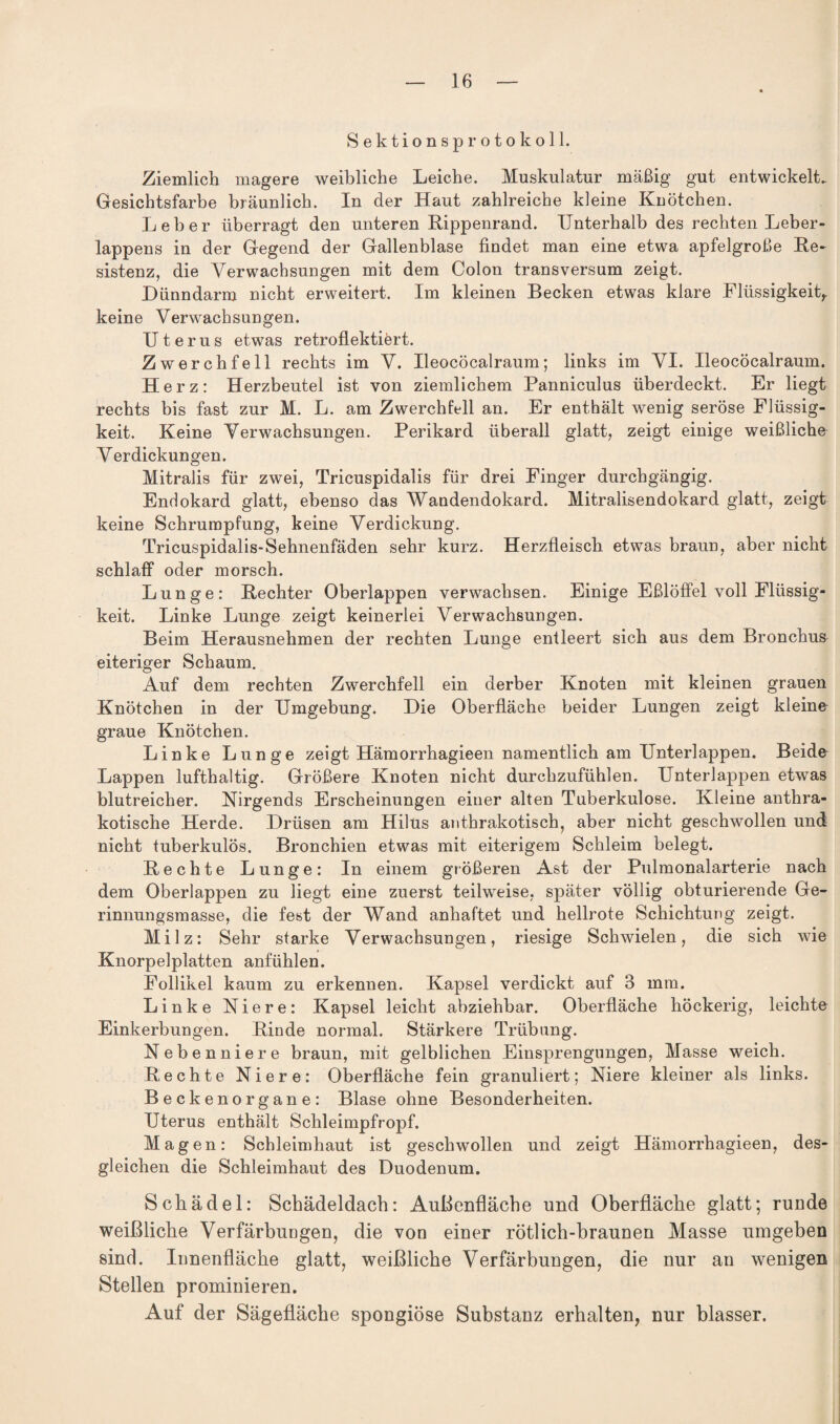 Sektionsprotokoll. Ziemlich magere weibliche Leiche. Muskulatur mäßig gut entwickelt. Gesichtsfarbe bräunlich. In der Haut zahlreiche kleine Knötchen. Leber überragt den unteren Rippenrand. Unterhalb des rechten Leber¬ lappens in der Gegend der Gallenblase findet man eine etwa apfelgroße Re¬ sistenz, die Verwachsungen mit dem Colon transversum zeigt. Dünndarm nicht erweitert. Im kleinen Becken etwas klare Flüssigkeit,, keine Verwachsungen. Uterus etwas retroflektiert. Zwerchfell rechts im V. Ueocöcalraum; links im VI. Ueocöcalraum. Herz: Herzbeutel ist von ziemlichem Panniculus überdeckt. Er liegt rechts bis fast zur M. L. am Zwerchfell an. Er enthält wenig seröse Flüssig¬ keit. Keine Verwachsungen. Perikard überall glatt, zeigt einige weißliche Verdickungen. Mitralis für zwei, Tricuspidalis für drei Finger durchgängig. Endokard glatt, ebenso das Wandendokard. Mitralisendokard glatt, zeigt keine Schrumpfung, keine Verdickung. Tricuspidalis-Sehnenfäden sehr kurz. Herzfleisch etwas braun, aber nicht schlaff oder morsch. Lunge: Rechter Oberlappen verwachsen. Einige Eßlöffel voll Flüssig¬ keit. Linke Lunge zeigt keinerlei Verwachsungen. Beim Herausnehmen der rechten Lunge entleert sich aus dem Bronchus eiteriger Schaum. Auf dem rechten Zwerchfell ein derber Knoten mit kleinen grauen Knötchen in der Umgebung. Die Oberfläche beider Lungen zeigt kleine graue Knötchen. Linke Lunge zeigt Hämorrhagieen namentlich am Unterlappen. Beide Lappen lufthaltig. Größere Knoten nicht durchzufühlen. Unterlappen etwas blutreicher. Nirgends Erscheinungen einer alten Tuberkulose. Kleine anthra- kotische Herde. Drüsen am Hilus anthrakotisch, aber nicht geschwollen und nicht tuberkulös. Bronchien etwas mit eiterigem Schleim belegt. Rechte Lunge: In einem größeren Ast der Pulmonalarterie nach dem Oberlappen zu liegt eine zuerst teilweise, später völlig obturierende Ge¬ rinnungsmasse, die fest der Wand anhaftet und hellrote Schichtung zeigt. Milz: Sehr starke Verwachsungen, riesige Schwielen, die sich wie Knorpelplatten anfühlen. Follikel kaum zu erkennen. Kapsel verdickt auf 3 mm. Linke Niere: Kapsel leicht abziehbar. Oberfläche höckerig, leichte Einkerbungen. Rinde normal. Stärkere Trübung. Nebenniere braun, mit gelblichen Einsprengungen, Masse weich. Rechte Niere: Oberfläche fein granuliert; Niere kleiner als links. Beckenorgane: Blase ohne Besonderheiten. Uterus enthält Schleimpfropf. Magen: Schleimhaut ist geschwollen und zeigt Hämorrhagieen, des¬ gleichen die Schleimhaut des Duodenum. Schädel: Schädeldach: Außenfläche und Oberfläche glatt; runde weißliche Verfärbungen, die von einer rötlich-braunen Masse umgeben sind. Innenfläche glatt, weißliche Verfärbungen, die nur an wenigen Stellen prominieren. Auf der Sägefläche spongiöse Substanz erhalten, nur blasser.