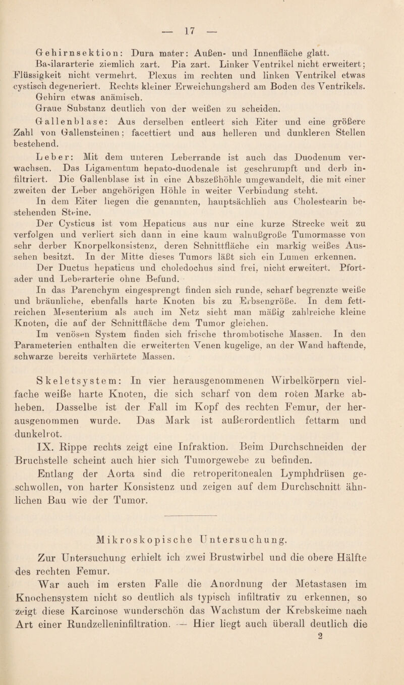 Gehirnsektion: Dura mater: Außen- und Innenfläche glatt. Badlararterie ziemlich zart. Pia zart. Linker Ventrikel nicht erweitert; Flüssigkeit nicht vermehrt. Plexus im rechten und linken Ventrikel etwas cystisch degeneriert. Rechts kleiner Erweichungsherd am Boden des Ventrikels. Gehirn etwas anämisch. Graue Substanz deutlich von der weißen zu scheiden. Gallenblase: Aus derselben entleert sich Eiter und eine größere Zahl von Gallensteinen; facettiert und aus helleren und dunkleren Stellen bestehend. Leber: Mit dem unteren Leberrande ist auch das Duodenum ver¬ wachsen. Das Ligamentum hepato-duodenale ist geschrumpft und derb in¬ filtriert. Die Gallenblase ist in eine Abszeßhöhle umgewandelt, die mit einer zweiten der Leber angehörigen Höhle in weiter Verbindung steht. In dem Eiter hegen die genannten, hauptsächlich aus Cholestearin be¬ stehenden Steine. Der Cysticus ist vom Hepaticus aus nur eine kurze Strecke weit zu verfolgen und verliert sich dann in eine kaum walnußgroße Tumormasse von sehr derber Knorpelkonsistenz, deren Schnittfläche ein markig weißes Aus¬ sehen besitzt. In der Mitte dieses Tumors läßt sich ein Lumen erkennen. Der Ductus hepaticus und choledochus sind frei, nicht erweitert. Pfort¬ ader und Leberarterie ohne Befund. In das Parenchym eingesprengt finden sich runde, scharf begrenzte weiße und bräunliche, ebenfalls harte Knoten bis zu Erbsengroße. In dem fett¬ reichen Mesenterium als auch im Netz sieht man mäßig zahlreiche kleine Knoten, die auf der Schnittfläche dem Tumor gleichen. Im venösen System finden sich frische thrombotische Massen. In den Parameterien enthalten die erweiterten Venen kugelige, an der Wand haftende, schwarze bereits verhärtete Massen. Skeletsystem: In vier herausgenommenen Wirbelkörpern viel¬ fache weiße harte Knoten, die sich scharf von dem roten Marke ab¬ heben. Dasselbe ist der Fall im Kopf des rechten Femur, der her¬ ausgenommen wurde. Das Mark ist außerordentlich fettarm und dunkel rot. IX. Hippe rechts zeigt eine Infraktion. Beim Durchschneiden der Bruchstelle scheint auch hier sich Tumorgewebe zu befinden. Entlang der Aorta sind die retroperitonealen Lymphdrtisen ge¬ schwollen, von harter Konsistenz und zeigen auf dem Durchschnitt ähn¬ lichen Bau wie der Tumor. Mikroskopische Untersuchung. Zur Untersuchung erhielt ich zwei Brustwirbel und die obere Hälfte des rechten Femur. War auch im ersten Falle die Anordnung der Metastasen im Knochensystem nicht so deutlich als typisch infiltrativ zu erkennen, so zeigt diese Karcinose wunderschön das Wachstum der Krebskeime nach Art einer Hundzelleninfiltration. — Hier liegt auch überall deutlich die 2