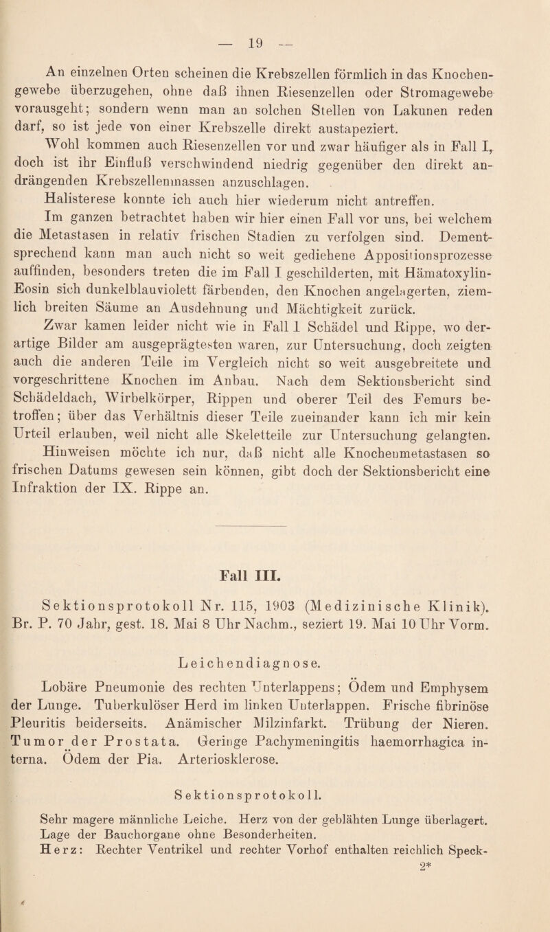 An einzelnen Orten scheinen die Krebszellen förmlich in das Knochen¬ gewebe überzugehen, ohne daß ihnen Kiesenzellen oder Stromagewebe vorausgeht; sondern wenn man an solchen Stellen von Lakunen reden darf, so ist jede von einer Krebszelle direkt austapeziert. Wohl kommen auch Kiesenzellen vor und zwar häufiger als in .Fall I, doch ist ihr Einfluß verschwindend niedrig gegenüber den direkt an¬ drängenden Krebszellemnassen anzuschlagen. Halisterese konnte ich auch hier wiederum nicht antreffen. Im ganzen betrachtet haben wir hier einen Fall vor uns, bei welchem die Metastasen in relativ frischen Stadien zu verfolgen sind. Dement¬ sprechend kann man auch nicht so weit gediehene Appositionsprozesse auffinden, besonders treten die im Fall I geschilderten, mit Hämatoxylin- Eosin sich dunkelblauviolett färbenden, den Knochen angelagerten, ziem¬ lich breiten Säume an Ausdehnung und Mächtigkeit zurück. Zwar kamen leider nicht wie in Fall 1 Schädel und Rippe, wo der¬ artige Bilder am ausgeprägtesten waren, zur Untersuchung, doch zeigten auch die anderen Teile im Vergleich nicht so weit ausgebreitete und vorgeschrittene Knochen im Anbau. Nach dem Sektionsbericht sind Schädeldach, Wirbelkörper, Kippen und oberer Teil des Femurs be¬ troffen; über das Verhältnis dieser Teile zueinander kann ich mir kein Urteil erlauben, weil nicht alle Skeletteile zur Untersuchung gelangten. Hinweisen möchte ich nur, daß nicht alle Knocheumetastasen so frischen Datums gewesen sein können, gibt doch der Sektionsbericht eine Infraktion der IX. Rippe an. Fall III. Sektionsprotokoll Nr. 115, 1903 (Medizinische Klinik). Br. P. 70 Jahr, gest. 18. Mai 8 Uhr Nachm., seziert 19. Mai 10 Uhr Vorm. Leichendiagnose. . • Lobäre Pneumonie des rechten Unterlappens; Odemund Emphysem der Lunge. Tuberkulöser Herd im linken Unterlappen. Frische fibrinöse Pleuritis beiderseits. Anämischer Milzinfarkt. Trübung der Nieren. Tumor der Prostata. Geringe Pachymeningitis haemorrhagica in¬ terna. Odem der Pia. Arteriosklerose. Sektionsprotokoll. Sehr magere männliche Leiche. Herz von der geblähten Lunge überlagert. Lage der Bauchorgane ohne Besonderheiten. Herz: Rechter Ventrikel und rechter Vorhof enthalten reichlich Speck- 9* Li