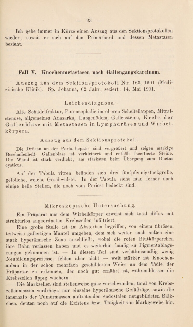 Ich gebe immer in Kürze einen Auszug aus den Sektionsprotokollen wieder, soweit er sich auf den Primärherd und dessen Metastasen bezieht. Fall Y. Knochenmetastasen nach Gallengangskarcinom. Auszug aus dem Sektionsprotokoll Nr. 163, 1901 (Medi¬ zinische Klinik). Sp. Johanna, 62 Jahr; seziert: 14. Mai 1901. Leichen diagnose. Alte Schädelfraktur, Porencephalie im oberen Scheitellappen, Mitral¬ stenose, allgemeines Anasarka, Lungenödem, Gallensteine, Krebs der Gallenblase mit Metastasen in Lymphdriisen und Wirbel¬ körpern. Auszug aus dem Sektionsprotokoll. Die Drüsen an der Porta hepatis sind vergrößert und zeigen markige Beschaffenheit. Gallenblase ist verkleinert und enthält facettierte Steine. Die Wand ist stark verdickt, am stärksten beim Übergang zum Ductus cysticus. Auf der Tabula vitrea befinden sich drei fünfpfennigstückgroße, gelbliche, weiche Geschwülste. In der Tabula sieht man ferner noch einige helle Stellen, die noch vom Periost bedeckt sind. Mikroskopische Untersuchung. Ein Präparat aus dem Wirbelkörper erweist sich total diffus mit strukturlos angeordneten Krebszellen infiltriert. Eine große Stelle ist im Absterben begriffen, von einem fibrösen, teilweise gallertigen Mantel umgeben, dem sich weiter nach außen eine stark hyperämische Zone anschließt, wobei die roten Blutkörperchen ihre Bahn verlassen haben und es weiterhin häufig zu Pigmentablage¬ rungen gekommen ist. — In diesem Teil sind verhältnismäßig wenig Neubildungsprozesse, fehlen aber nicht — weit stärker ist Knochen¬ anbau in der schon mehrfach geschilderten Weise an dem Teile der Präparate zu erkennen, der noch gut ernährt ist, währenddessen die Krebszellen üppig wuchern. Die Markzellen sind stellenweise ganz verschwunden, total von Krebs¬ zellenmassen verdrängt, nur einzelne hyperämische Gefäßzüge, sowie die innerhalb der Tumormassen auftretenden endostalen neugebildeten Bälk- ehen, deuten noch auf die Existenz bzw. Tätigkeit von Markgewebe hin.