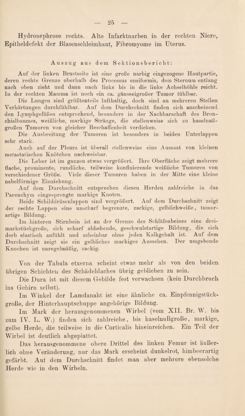 Hydronephrose rechts. Alte Infarktnarben in der rechten Niere,, Epitheldefekt der ßlasensckleimkaut, Fibromyome im Uterus. Auszug aus dem Sektionsbericht: Auf der linken Brustseite ist eine große narbig eingezogene Hautpartie, deren rechte Grenze oberhalb des Processus ensiformis, dem Sternum entlang nach oben zieht und dann nach links bis in die linke Achselhöhle reicht. In der rechten Mamma ist noch ein ca. gänseeigroßer Tumor tühlbar. Die Lungen sind größtenteils lufthaltig, doch sind an mehreren Stellen Verhärtungen durchfühlbar. Auf dom Durchschnitt finden sich anscheinend den Lymphgefäßen entsprechend, besonders in der Nachbarschaft des Bron¬ chialbaumes, weißliche, markige Stränge, die stellenweise sich zu haselnuß¬ großen Tumoren von gleicher Beschaffenheit verdicken. Die Ausbreitung der Tumoren ist besonders in beiden Unterlappen sehr stark. Auch auf der Pleura ist überall stellenweise eine Aussaat von kleinen metastatischen Knötchen nachweisbar. Die Leber ist im ganzen etwas vergrößert. Ihre Oberfläche zeigt mehrere flache, prominente, rundliche, teilweise konfluierende weißliche Tumoren von verschiedener Größe. Viele dieser Tumoren haben in der Mitte eine kleine nabelförmige Einziehung. Auf dem Durchschnitt entsprechen diesen Herden zahlreiche in das Parenchym eingesprengte markige Knoten. Beide Schilddrüsenlappen sind vergrößert. Auf dem Durchschnitt zeigt der rechte Lappen eine unscharf begrenzte, zackige, gelblichweiße, tumor¬ artige Bildung. Im hinteren Stirnbein ist an der Grenze des Schläfenbeines eine drei¬ markstückgroße, sich scharf abhebende, geschwulstartige Bildung, die sich derb elastisch anfühlt und scheinbar ohne jeden Kalkgehalt ist. Auf dem Durchschnitt zeigt sie ein gelbliches markiges Aussehen. Der umgebende Knochen ist unregelmäßig, zackig. Von der Tabula etxerna scheint etwas mehr als von den beiden übrigen Schichten des Schädeldaches übrig geblieben zu sein. Die Dura ist mit diesem Gebilde fest verwachsen (kein Durchbruch ins Gehirn selbst). Im Winkel der Lamdanaht ist eine ähnliche ca. Einpfennigstück¬ große, der Hinterhauptschuppe angehörige Bildung. Im Mark der herausgenommenen Wirbel (vom XII. Br. W. bis zum IV. L. W.) finden sich zahlreiche, bis haselnußgroße, markige, gelbe Herde, die teilweise in die Corticalis hineinreichen. Ein Teil der Wirbel ist deutlich abgeplattet. Das herausgenommene obere Drittel des linken Femur ist äußer¬ lich ohne Veränderung, nur das Mark erscheint dunkelrot, himbeerartig gefärbt. Aut dem Durchschnitt findet man aber mehrere ebensolche Herde wie in den Wirbeln.