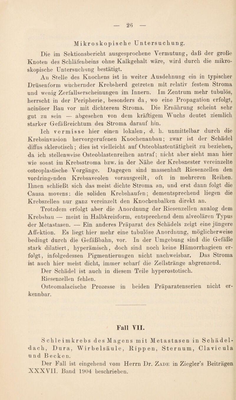 Mikroskopische Untersuchung. Die im Sektionsbericht ausgesprochene Vermutung, daß der große Knoten des Schläfenbeins ohne Kalkgehalt wäre, wird durch die mikro¬ skopische Untersuchung bestätigt. An Stelle des Knochens ist in weiter Ausdehnung ein in typischer Drüsenform wuchernder Krebsherd getreten mit relativ festem Stroma und wenig Zerfallserscheinungen im Innern. Im Zentrum mehr tubulös, herrscht in der Peripherie, besonders da, wo eine Propagation erfolgt, acinöser Bau vor mit dichterem Stroma. Die Ernährung scheint sehr gut zu sein — abgesehen von dem kräftigem Wuchs deutet ziemlich starker Gefäßreichtum des Stroma darauf hin. Ich vermisse hier einen lokalen, d. h. unmittelbar durch die Krebsinvasion hervorgerufenen Knochenanbau; zwar ist der Schädel diffus sklerotisch; dies ist vielleicht auf Osteoblastentätigheit zu beziehen, da ich stellenweise Osteoblastenreihen antraf; nicht aber sieht man hier wie sonst im Krebsstroma bzw. in der Nähe der Krebsnester vereinzelte osteoplastische Vorgänge. Dagegen sind massenhaft fliesenzellen den vordringenden Krebsaveolen vorausgeeilt, oft in mehreren Reihen. Ihnen schließt sich das meist dichte Stroma an, und erst dann folgt die Gausa movens: die soliden Krebshaufen; dementsprechend liegen die Krebszellen nur ganz vereinzelt den Knochenbalken direkt an. Trotzdem erfolgt aber die Anordnung der Riesenzellen analog dem Krebsbau — meist in Halbkreisform, entsprechend dem alveolären Typus der Metastasen. — Ein anderes Präparat des Schädels zeigt eine jüngere Affektion. Es liegt hier mehr eine tubulöse Anordnung, möglicherweise bedingt durch die Gefäßbahn, vor. In der Umgebung sind die Gefäße stark dilatiert, hyperämisch, doch sind noch keine Hämorrhagieen er¬ folgt, infolgedessen Pigmentierungen nicht nachweisbar. Das Stroma ist auch hier meist dicht, immer scharf die Zellstränge abgrenzend. Der Schädel ist auch in diesem Teile hyperostotisch. Riesenzellen fehlen. Osteomalacische Prozesse in beiden Präparatenserien nicht er¬ kennbar. Fall VII. Schleim krebs des Magens mit Metastasen in Schädel¬ dach, Dura, Wirbelsäule, Rippen, Sternum, Clavicula und Becken. Der Fall ist eingehend vom Herrn Dr. Zade in Ziegler’s Beiträgen XXXVII. Band 1904 beschrieben.