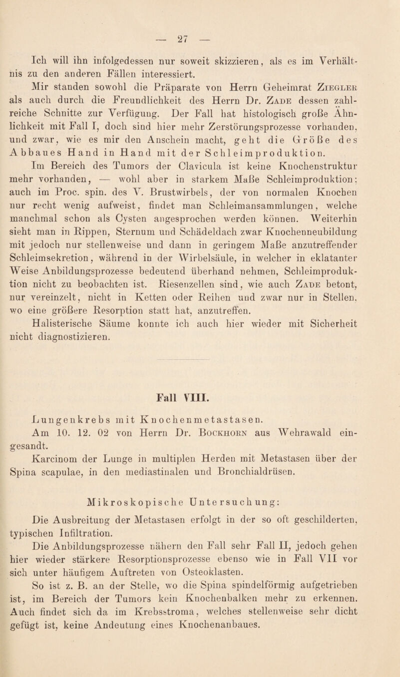 Ich will ihn infolgedessen nur soweit skizzieren, als es im Verhält¬ nis zu den anderen Fällen interessiert. Mir standen sowohl die Präparate von Herrn Geheimrat Ziegler als auch durch die Freundlichkeit des Herrn Dr. Zade dessen zahl¬ reiche Schnitte zur Verfügung. Der Fall hat histologisch große Ähn¬ lichkeit mit Fall I, doch sind hier mehr Zerstörungsprozesse vorhanden, und zwar, wie es mir den Anschein macht, geht die Größe des Abbaues Hand in Hand mit der Schleimproduktion. Im Bereich des Tumors der Clavicula ist keine Knochenstruktur mehr vorhanden, — wohl aber in starkem Maße Schleimproduktion; auch im Proc. spin. des V. Brustwirbels, der von normalen Knochen nur recht wenig aufweist, findet man Schleimansammlungen, welche manchmal schon als Cysten angesprochen werden können. Weiterhin sieht man in Kippen, Sternum und Schädeldach zwar Knochenneubildung mit jedoch nur stellenweise und dann in geringem Maße anzutreffender Schleimsekretion, während in der Wirbelsäule, in welcher in eklatanter Weise Anbildungsprozesse bedeutend überhand nehmen, Schleimproduk¬ tion nicht zu beobachten ist. Kiesenzellen sind, wie auch Zade betont, nur vereinzelt, nicht in Ketten oder Keihen und zwar nur in Stellen, wo eine größere Kesorption statt hat, anzutreffen. Halisterische Säume konnte ich auch hier wieder mit Sicherheit nicht diagnostizieren. Fall VIII. Lungenkrebs mit Knochenmetastasen. Am 10. 12. 02 von Herrn Dr. Bockhorn aus Wehrawald ein- gesandt. Karcinom der Lunge in multiplen Herden mit Metastasen über der Spina scapulae, in den mediastinalen und Bronchialdrüsen. Mikroskopische Untersuchung: Die Ausbreitung der Metastasen erfolgt in der so oft geschilderten, typischen Infiltration. Die Anbildungsprozesse nähern den Fall sehr Fall II, jedoch gehen hier wieder stärkere Kesorptionsprozesse ebenso wie in Fall VII vor sich unter häufigem Auftreten von Osteoklasten. So ist z. B. an der Stelle, wo die Spina spindelförmig aufgetrieben ist, im Bereich der Tumors kein Knochenbalken mehr zu erkennen. Auch findet sich da im Krebsstroma, welches stellenweise sehr dicht gefügt ist, keine Andeutung eines Knochenanbaues.