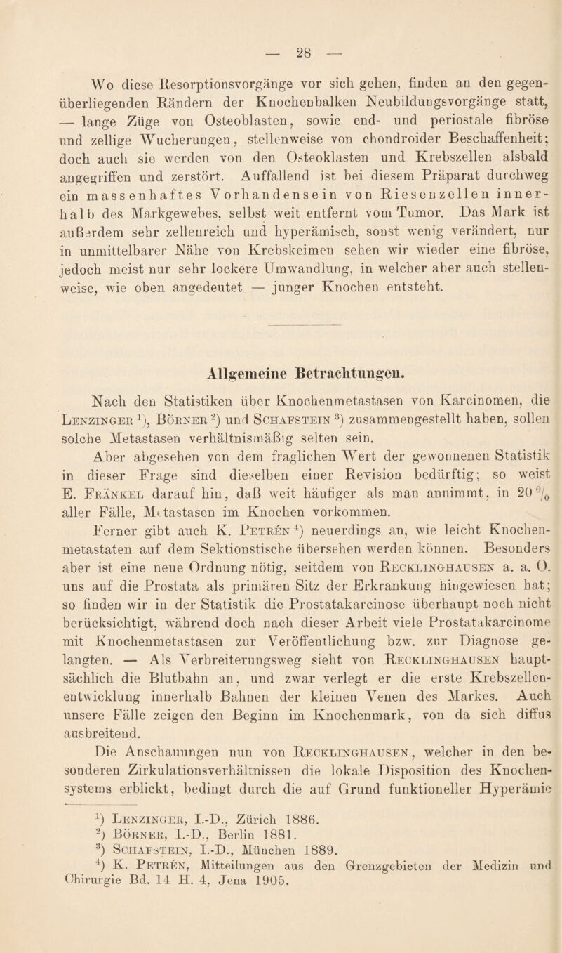 Wo diese Resorptionsvorgänge vor sich gehen, finden an den gegen¬ überliegenden Rändern der Knochenbalken Neubildungsvorgänge statt* — lange Züge von Osteoblasten, sowie end- und periostale fibröse und zellige Wucherungen, stellenweise von chondroider Beschaffenheit; doch auch sie werden von den Osteoklasten und Krebszellen alsbald angegriffen und zerstört. Auffallend ist bei diesem Präparat durchweg ein massenhaftes Vorhandensein von Biesen zellen inner¬ halb des Markgewebes, selbst weit entfernt vom Tumor. Das Mark ist außerdem sehr zellenreich und hyperämisch, sonst wenig verändert, nur in unmittelbarer Nähe von Krebskeimen sehen wir wieder eine fibröse, jedoch meist nur sehr lockere Umwandlung, in welcher aber auch stellen¬ weise, wie oben angedeutet — junger Knochen entsteht. Allgemeine Betrachtungen. Nach den Statistiken über Knochenmetastasen von Karcinomen, die Lenzinger 1), Börner 2) und Schafstein 8) zusammengestellt haben, sollen solche Metastasen verhältnismäßig selten sein. Aber abgesehen von dem fraglichen Wert der gewonnenen Statistik in dieser Frage sind dieselben einer Revision bedürftig; so weist E. Frankel darauf hin, daß weit häufiger als man annimmt, in 20 °/0 aller Fälle, Metastasen im Knochen Vorkommen. Ferner gibt auch K. Petren 4) neuerdings an, wie leicht Knochen- metastaten auf dem Sektionstische übersehen werden können. Besonders aber ist eine neue Ordnung nötig, seitdem von Recklinghausen a. a. 0. uns auf die Prostata als primären Sitz der Erkrankung hingewiesen hat; so finden wir in der Statistik die Prostatakarcinose überhaupt noch nicht berücksichtigt, während doch nach dieser Arbeit viele Prostatakarcinome mit Knochenmetastasen zur Veröffentlichung bzw. zur Diagnose ge¬ langten. — Als Verbreiterungsweg sieht von Recklinghausen haupt¬ sächlich die Blutbahn an, und zwar verlegt er die erste Krebszellen¬ entwicklung innerhalb Bahnen der kleinen Venen des Markes. Auch unsere Fälle zeigen den Beginn im Knochenmark, von da sich diffus ausbreiteud. Die Anschauungen nun von Recklinghausen , welcher in den be¬ sonderen Zirkulationsverhältnissen die lokale Disposition des Knochen¬ systems erblickt, bedingt durch die auf Grund funktioneller Hyperämie 4) Lenzinger, I.-D., Zürich 1886. 2) Börner, I.-D., Berlin 1881. 3) Schaestein, I.-D., München 1889. 4) K. Petren, Mitteilungen aus den Grenzgebieten der Medizin und Chirurgie Bd. 14 H. 4, Jena 1905.