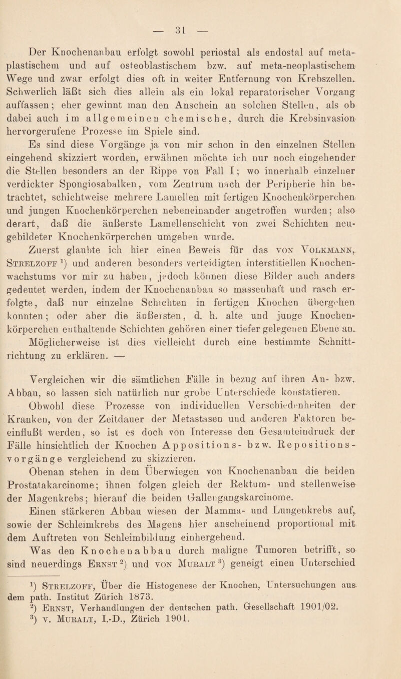 Der Knochenanbau erfolgt sowohl periostal als endostal auf meta¬ plastischem und auf osteoblastischem bzw. auf meta-neoplastischem Wege und zwar erfolgt dies oft in weiter Entfernung von Krebszellen. Schwerlich läßt sich dies allein als ein lokal reparatorischer Vorgang auffassen; eher gewinnt man den Anschein an solchen Stellen, als ob dabei auch im allgemeinen chemische, durch die Krebsinvasion hervorgerufene Prozesse im Spiele sind. Es sind diese Vorgänge ja von mir schon in den einzelnen Stellen eingehend skizziert worden, erwähnen möchte ich nur noch eingehender die Stellen besonders an der Rippe von Fall I; wo innerhalb einzelner verdickter Spongiosabalken, vom Zentrum nach der Peripherie hin be¬ trachtet, schichtweise mehrere Lamellen mit fertigen Knochenkörperchen und jungen Knochenkörperchen nebeneinander angetroffen wurden; also derart, daß die äußerste Lamellenschicht von zwei Schichten neu¬ gebildeter Knochenkörperchen umgeben wurde. Zuerst glaubte ich hier einen Beweis für das von A olkmann, Strelzoff und anderen besonders verteidigten interstitiellen Knochen¬ wachstums vor mir zu haben, jedoch können diese Bilder auch anders gedeutet werden, indem der Knochenanbau so massenhaft und rasch er¬ folgte, daß nur einzelne Schichten in fertigen Knochen übergehen konnten; oder aber die äußersten, d. h. alte und junge Knochen¬ körperchen enthaltende Schichten gehören einer tiefer gelegenen Ebene an. Möglicherweise ist dies vielleicht durch eine bestimmte Schnitt¬ richtung zu erklären. — Vergleichen wir die sämtlichen Fälle in bezug auf ihren An- bzw. Abbau, so lassen sich natürlich nur grobe Unterschiede konstatieren. Obwohl diese Prozesse von individuellen Verschiedenheiten der Kranken, von der Zeitdauer der Metastasen und anderen Faktoren be¬ einflußt werden, so ist es doch von Interesse den Gesamteindruck der Fälle hinsichtlich der Knochen Appositions- bzw. Repositions- vorgänge vergleichend zu skizzieren. Obenan stehen in dem Überwiegen von Knochenanbau die beiden Prostatakarcinome; ihnen folgen gleich der Rektum- und stellenweise der Magenkrebs; hierauf die beiden Gallengangskarcinome. Einen stärkeren Abbau wiesen der Mamma- und Lungenkrebs auf, sowie der Schleimkrebs des Magens hier anscheinend proportional mit dem Auftreten von Schleimbildung einhergehend. Was den Knoche nabbau durch maligne Tumoren betrifft, so sind neuerdings Ernst* 2) und von Muralt3) geneigt einen Unterschied *) Strelzoff, Über die Histogenese der Knochen, Untersuchungen aus. dem path. Institut Zürich 1873. 2) Ernst, Verhandlungen der deutschen path. Gesellschaft 1901/02. 3) v. Muralt, I.-D., Zürich 1901.