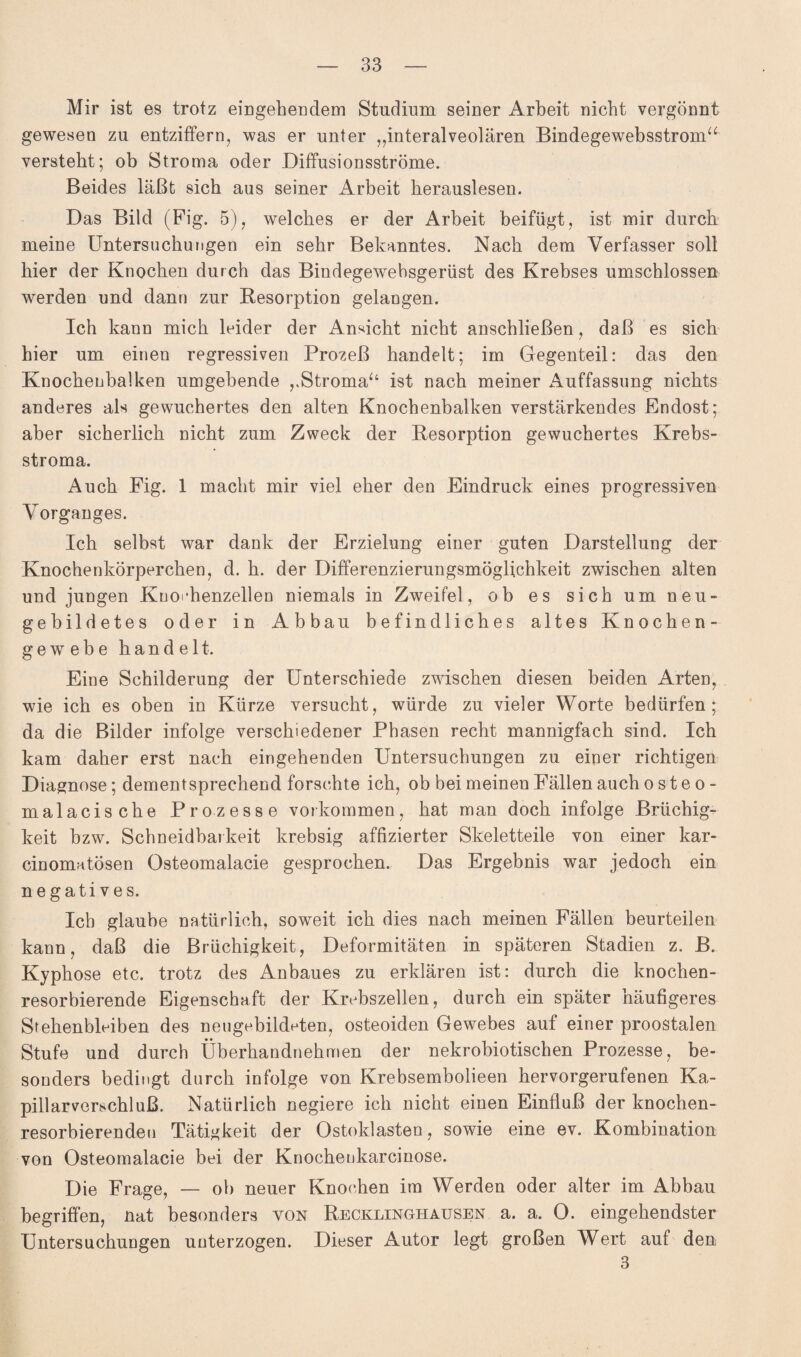 Mir ist es trotz eingehendem Studium seiner Arbeit nicht vergönnt gewesen zu entziffern, was er unter „interalveolären Bindegewebsstroin“ versteht; ob Stroma oder Diffusionsströme. Beides läßt sich aus seiner Arbeit berauslesen. Das Bild (Fig. 5), welches er der Arbeit beifügt, ist mir durch meine Untersuchungen ein sehr Bekanntes. Nach dem Verfasser soll hier der Knochen durch das Bindegewebsgerüst des Krebses umschlossen werden und dann zur Resorption gelangen. Ich kann mich leider der Ansicht nicht anschließen, daß es sich hier um einen regressiven Prozeß handelt; im Gegenteil: das den Knochenbalken umgebende „Stroma“ ist nach meiner Auffassung nichts anderes als gewuchertes den alten Knochenbalken verstärkendes Endost; aber sicherlich nicht zum Zweck der Resorption gewuchertes Krebs¬ stroma. Auch Fig. 1 macht mir viel eher den Eindruck eines progressiven Vorganges. Ich selbst war dank der Erzielung einer guten Darstellung der Knochenkörperchen, d. h. der Differenzierungsmöglichkeit zwischen alten und jungen Knoi*henzellen niemals in Zweifel, ob es sich um neu¬ gebildetes oder in Abbau befindliches altes Knochen¬ gewebe handelt. Eine Schilderung der Unterschiede zwischen diesen beiden Arten, wie ich es oben in Kürze versucht, würde zu vieler Worte bedürfen; da die Bilder infolge verschiedener Phasen recht mannigfach sind. Ich kam daher erst nach eingehenden Untersuchungen zu einer richtigen Diagnose; dementsprechend forschte ich, ob bei meinen Fällen auch o s t e o - malacische Prozesse Vorkommen, hat man doch infolge Brüchig¬ keit bzw. Schneidbarkeit krebsig affizierter Skeletteile von einer kar- cinomatösen Osteomalacie gesprochen. Das Ergebnis war jedoch ein negatives. leb glaube natürlich, soweit ich dies nach meinen Fällen beurteilen kann, daß die Brüchigkeit, Deformitäten in späteren Stadien z. B. Kyphose etc. trotz des Anbaues zu erklären ist: durch die knochen¬ resorbierende Eigenschaft der Krebszellen, durch ein später häufigeres Stehenblciben des neugebildeten, osteoiden Gewebes auf einer proostalen Stufe und durch Überhandnehmen der nekrobiotiseben Prozesse, be¬ sonders bedingt durch infolge von Krebsembolieen hervorgerufenen Ka¬ pillarverschluß. Natürlich negiere ich nicht einen Einfluß der knochen¬ resorbierenden Tätigkeit der Ostoklasten, sowie eine ev. Kombination von Osteomalacie bei der Knochenkarcinose. Die Frage, — ob neuer Knochen im Werden oder alter im Abbau begriffen, nat besonders von Recklinghausen a. a. O. eingehendster Untersuchungen unterzogen. Dieser Autor legt großen Wert auf den 3