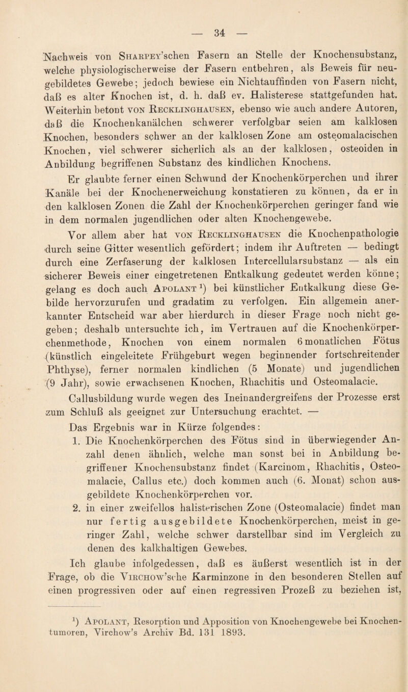 .Nachweis von SHARPEY’schen Fasern an Stelle der Knochensubstanz, welche physiologischerweise der Fasern entbehren, als Beweis für neu- gebildetes Gewebe; jedoch bewiese ein Nichtauffinden von Fasern nicht, daß es alter Knochen ist, d. h. daß ev. Halisterese stattgefunden hat. Weiterhin betont von Recklinghausen, ebenso wie auch andere Autoren, daß die Knochenkanälchen schwerer verfolgbar seien am kalklosen Knochen, besonders schwer an der kalklosen Zone am osteomalacischen Knochen, viel schwerer sicherlich als an der kalklosen, osteoiden in Anbildung begriffenen Substanz des kindlichen Knochens. Er glaubte ferner einen Schwund der Knochenkörperchen und ihrer Kanäle bei der Knochenerweichung konstatieren zu können, da er in den kalklosen Zonen die Zahl der Knochenkörperchen geringer fand wie in dem normalen jugendlichen oder alten Knochengewebe. Vor allem aber hat von Recklinghausen die Knochenpathologie durch seine Gitter wesentlich gefördert; indem ihr Auftreten — bedingt durch eine Zerfaserung der kalklosen Intercellularsubstanz — als ein sicherer Beweis einer eingetretenen Entkalkung gedeutet werden könne; gelang es doch auch Apolant1) bei künstlicher Eutkalkung diese Ge¬ bilde hervorzurufen und gradatim zu verfolgen. Ein allgemein aner¬ kannter Entscheid war aber hierdurch in dieser Frage noch nicht ge¬ geben; deshalb untersuchte ich, im Vertrauen auf die Knochenkörper¬ chenmethode, Knochen von einem normalen 6 monatlichen Fötus (künstlich eingeleitete Frühgeburt wegen beginnender fortschreitender Phthyse), ferner normalen kindlichen (5 Monate) und jugendlichen (9 Jahr), sowie erwachsenen Knochen, Rhachitis und Osteomalacie. Callusbildung wurde wegen des Ineinandergreifens der Prozesse erst zum Schluß als geeignet zur Untersuchung erachtet. — Das Ergebnis war in Kürze folgendes: 1. Die Knochenkörperchen des Fötus sind in überwiegender A.n- zahl denen ähnlich, welche man sonst bei in Anbildung be¬ griffener Knochensubstanz findet (Karcinom, Rhachitis, Osteo¬ malacie, Callus etc.) doch kommen auch (6. Monat) schon aus¬ gebildete Knochenkörperchen vor. 2. in einer zweifellos halisterischen Zone (Osteomalacie) findet man nur fertig ausgebildete Knochenkörperchen, meist in ge¬ ringer Zahl, welche schwer darstellbar sind im Vergleich zu denen des kalkhaltigen Gewebes. Ich glaube infolgedessen, daß es äußerst wesentlich ist in der Frage, ob die ViKCHOw’sche Karminzone in den besonderen Stellen auf einen progressiven oder auf einen regressiven Prozeß zu beziehen ist, 0 Apolant, Resorption und Apposition von Knochengewebe bei Knochen¬ tumoren, Virchow’s Archiv Bd. 131 1893.