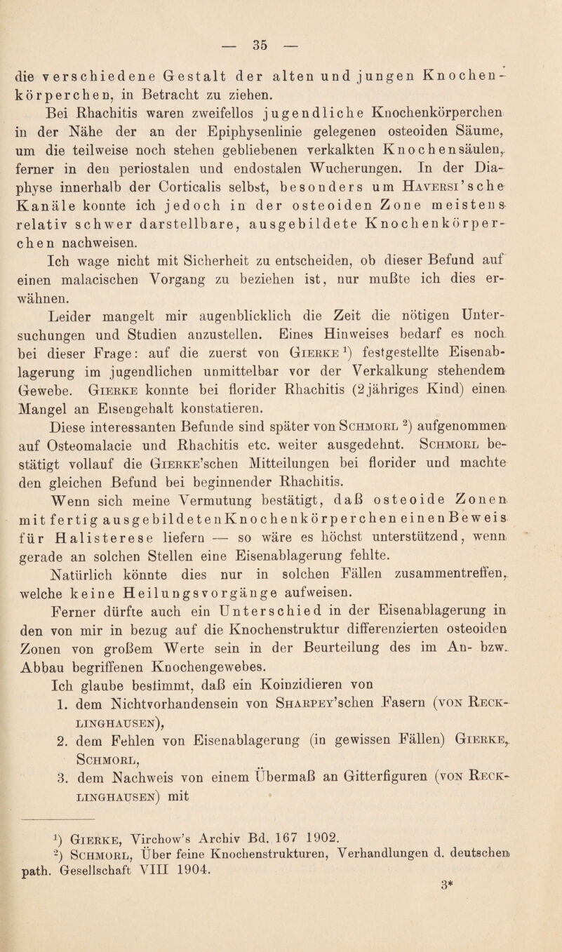 die verschiedene Gestalt der alten und jungen Knochen¬ körperchen, in Betracht zu ziehen. Bei Rhachitis waren zweifellos jugendliche Knochenkörperchen in der Nähe der an der Epiphysenlinie gelegenen osteoiden Säume, um die teilweise noch stehen gebliebenen verkalkten Knochensäulen,, ferner in den periostalen und endostalen Wucherungen. In der Dia- physe innerhalb der Corticalis selbst, besonders um HAVERSi’sche Kanäle konnte ich jedoch in der osteoiden Zone meistens relativ schwer darstellbare, ausgebildete Knochenkörper¬ chen nachweisen. Ich wage nicht mit Sicherheit zu entscheiden, ob dieser Befund auf einen malacischen Vorgang zu beziehen ist, nur mußte ich dies er¬ wähnen. Leider mangelt mir augenblicklich die Zeit die nötigen Unter¬ suchungen und Studien anzustellen. Eines Hinweises bedarf es noch bei dieser Frage: auf die zuerst von Gierke * 2) festgestellte Eisenab¬ lagerung im jugendlichen unmittelbar vor der Verkalkung stehendem Gewebe. Gierke konnte bei florider Rhachitis (2jähriges Kind) einen Mangel an Eisengehalt konstatieren. Diese interessanten Befunde sind später von Schmore 2) aufgenommen auf Osteomalacie und Rhachitis etc. weiter ausgedehnt. Schmore be¬ stätigt vollauf die GiERKE’schen Mitteilungen bei florider und machte den gleichen Befund bei beginnender Rhachitis. Wenn sich meine Vermutung bestätigt, daß osteoide Zonen mit fertig ausgebildetenKnochenkörpercheneinenBeweis für Halisterese liefern — so wäre es höchst unterstützend, wenn gerade an solchen Stellen eine Eisenablagerung fehlte. Natürlich könnte dies nur in solchen Fällen Zusammentreffen,, welche keine Heilungsvorgänge aufweisen. Ferner dürfte auch ein Unterschied in der Eisenablagerung in den von mir in bezug auf die Knochenstruktur differenzierten osteoiden Zonen von großem Werte sein in der Beurteilung des im An- bzw. Abbau begriffenen Knochengewebes. Ich glaube bestimmt, daß ein Koinzidieren von 1. dem Nicht Vorhandensein von SHARPEY’schen Fasern (von Reck¬ linghausen), 2. dem Fehlen von Eisenablagerung (in gewissen Fällen) Gierke, Schmorl, ' • • 3. dem Nachweis von einem Übermaß an Gitterfiguren (von Reck¬ linghausen) mit 2) Gierke, Virchow’s Archiv Bd. 167 1902. 2) SCHMORL, Über feine Knochenstrukturen, Verhandlungen d. deutschen! path. Gesellschaft VIII 1904. 3*