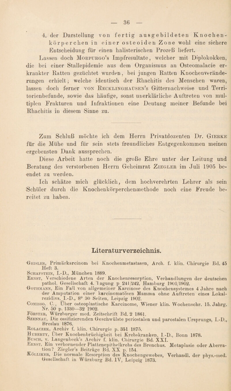 4. der Darstellung von fertig ausgebildeten Knochen¬ körperchen in einer osteoiden Zone wohl eine sichere Entscheidung für einen halisterischen Prozeß liefert. Lassen doch Morpurgo’s Impfresultate, welcher mit Diplokokken, die bei einer Stallepidemie aus dem Organismus an Osteomalacie er¬ krankter Ratten gezüchtet wurden, bei jungen Ratten Knochenverände¬ rungen erhielt - welche identisch der Rhachitis des Menschen waren, lassen doch ferner von Recklinghausen’s Gitternachweise und Terri- torienbefunde, sowie das häufige, sonst unerklärliche Auftreten von mul¬ tiplen Frakturen und Infraktionen eine Deutung meiner Befunde bei Rhachitis in diesem Sinne zu. Zum Schluß möchte ich dem Herrn Privatdozenten Dr. Gierke für die Mühe und für sein stets freundliches Entgegenkommen meinen ergebensten Dank aussprechen. Diese Arbeit hatte noch die große Ehre unter der Leitung und Beratung des verstorbenen Herrn Geheimrat Ziegler im Juli 1905 be¬ endet zu werden. Ich schätze mich glücklich, dem hochverehrten Lehrer als sein Schüler durch die Knochenkörperchenmethode noch eine Freude be¬ reitet zu haben. Literaturverzeichnis. Beisler, Primärkarcinom bei Knochenmetastasen, Arch. f. klin. Chirurgie Bd. 45 Heft 3. Schafstein, L-D., München 1889. Ernst, Verschiedene Arten der Knochenresorption, Verhandlungen der deutschen pathol. Gesellschaft 4. rI agung p 241/242, Hamburg 1901/1902. Gothmann, Ein Fall von allgemeiner Karcmose des Knochensystemes 4 Jahre nach der Amputation einer karcinomatösen Mamma ohne Auftreten eines Lokal¬ rezidivs, I.-D., 8° 30 Seiten, Leipzig 1902. Comisso, C., Über osteoplastische Karcinome, Wiener klin. Wochenschr. 15. Jahrg. Nr. 50 p. 1330—32 1902. Förster, Würzburger med. Zeitschrift Bd. 2 1861. Szennau, Die ossifizierenden Geschwülste periostalen und parostalen Ursprungs, I.-D., Breslau 1876. Rolaczek, Archiv f. klin. Chirurgie p. 351 1875. Huberty, Über Knochenbrüchigkeit bei Krebskranken, I.-D., Bonn 1878. Busch, v. Langenbeck’s Archiv f. klin. Chirurgie Bd. XXI. Ernst, Ein verhornender Plattenepithelkrebs des Bronchus. Metaplasie oder Aberra¬ tion? Ziegler’s Beiträge Bd. XX p. 154. Kölliker, Die normale Resorption des Knochengewebes, Verhandl. der pbys.-med. Gesellschaft in Würzburg Bd. IV, Leipzig 1873.