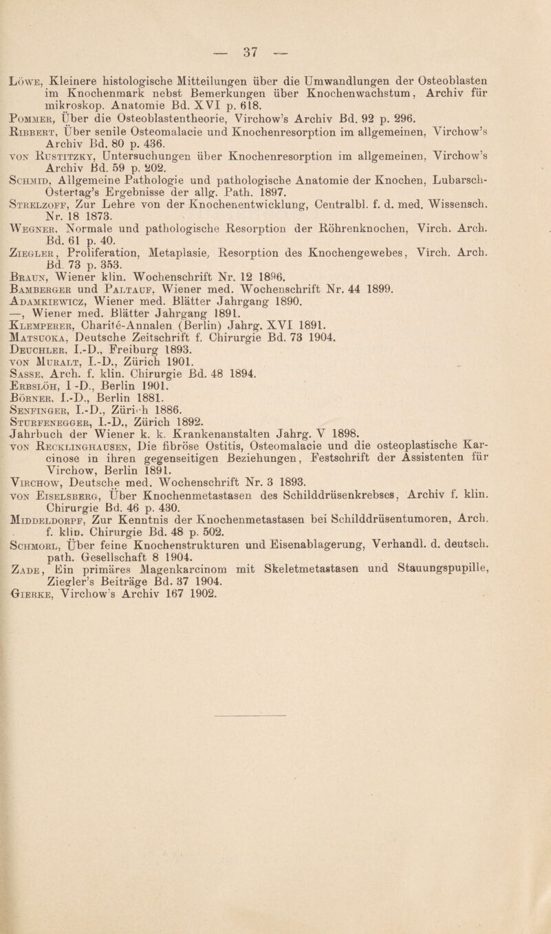 Löwe, Kleinere histologische Mitteilungen über die Umwandlungen der Osteoblasten im Knochenmark nebst Bemerkungen über Knochen Wachstum, Archiv für mikroskop. Anatomie Bd. XVI p. 618. Pommer, Über die Osteoblastentheorie, Virchow’s Archiv Bd. 92 p. 296. Ribbert, Über senile Osteomalacie und Knochenresorption im allgemeinen, Virchow’s Archiv Bd. 80 p. 486. von Rustitzky, Untersuchungen über Knochenresorption im allgemeinen, Virchow’s Archiv Bd. 59 p. 202. Schmid, Allgemeine Pathologie und pathologische Anatomie der Knochen, Lubarsch- Ostertag’s Ergebnisse der allg. Path. 1897. Strelzoff, Zur Lehre von der Knochenentwicklung, Centralbl. f. d. med. Wissensch. Nr. 18 1873. Wegner, Normale und pathologische Resorption der Röhrenknochen, Virch. Arch. Bd. 61 p. 40. Ziegler, Proliferation, Metaplasie, Resorption des Knochengewebes, Virch. Arch. Bd 73 p. 353. Braun, Wiener klin. Wochenschrift Nr. 12 1896. Bamberger und Paltauf, Wiener med. Wochenschrift Nr. 44 1899. Adamkiewicz, Wiener med. Blätter Jahrgang 1890. —, Wiener med. Blätter Jahrgang 1891. Klemperer, Charite-Annalen (Berlin) Jahrg. XVI 1891. Matsuoka, Deutsche Zeitschrift f. Chirurgie Bd. 73 1904. Deuchler, I.-D., Freiburg 1893. von Muralt, I.-D., Zürich 1901. Sasse, Arch. f. klin. Chirurgie Bd. 48 1894. Erbslöh, I -D., Berlin 1901. Börner, I.-D., Berlin 1881. Senfinger, I.-D., Zürich 1886. Sturfenegger, I.-D., Zürich 1892. Jahrbuch der Wiener k. k. Krankenanstalten Jahrg. V 1898. von Recklinghausen, Die fibröse Ostitis, Osteomalacie und die osteoplastische Kar- cinose in ihren gegenseitigen Beziehungen, Festschrift der Assistenten für Virchow, Berlin 1891. Virchow, Deutsche med. Wochenschrift Nr. 3 1893. von Eiselsberg, Über Knochenmetastasen des Schilddrüsenkrebses, Archiv f. klin. Chirurgie Bd. 46 p. 430. Middeldorpf, Zur Kenntnis der Knochenmetastasen bei Schilddrüsentumoren, Arch. f. klin. Chirurgie Bd. 48 p. 502. Schmorl, Über feine Knochenstrukturen und Eisenablagerung, Verhandl. d. deutsch, path. Gesellschaft 8 1904. Zade , Ein primäres Magenkarcinom mit Skeletmetastasen und Stauungspupille, Ziegler’s Beiträge Bd. 37 1904. Gierke, Virchow’s Archiv 167 1902.