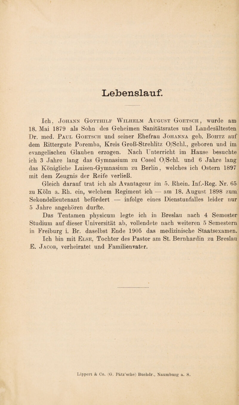 Lebenslauf. Ich. Johann Gotthilf Wilhelm August Goetsch, wurde am 18. Mai 1879 als Sohn des Geheimen Sanitätsrates und Landesältesten Dr. med. Paul Goetsch und seiner Ehefrau Johanna geh. Bohtz auf dem Rittergute Poremba, Kreis Groß-Strehlitz O/Schl., geboren und im evangelischen Glauben erzogen. Nach Unterricht im Hause besuchte ich 3 Jahre lang das Gymnasium zu Cosel O/Schl. und 6 Jahre lang das Königliche Luisen-Gymnasium zu Berlin, welches ich Ostern 1897 mit dem Zeugnis der Reife verließ. Gleich darauf trat ich als Avantageur im 5. Rhein. Inf.-Reg. Nr. 65 zu Köln a. Rh. ein, welchem Regiment ich — am 18. August 1898 zum Sekondelieutenant befördert — infolge eines Dienstunfalles leider nur 5 Jahre angehören durfte. Das Tentamen physicum legte ich in Breslau nach 4 Semester Studium auf dieser Universität ab, vollendete nach weiteren 5 Semestern in Freiburg i. Br. daselbst Ende 1905 das medizinische Staatsexamen. Ich bin mit Else, Tochter des Pastor am St. Bernhardin zu Breslau E. Jacob, verheiratet und Familienvater. ' ■ Lippert & Co. (G. Pätz’sche) Buchdr., Naumburg a. S.