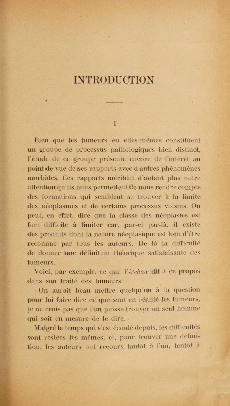 INTRODUCTION i Bien que les tumeurs en elles-mêmes constituent un groupe de processus pathologiques bien distinct, l'étude de ce groupe présente encore de tintérêt au point de vue de ises rapports avec d'autres phénomènes morbides. Ces rapports méritent d’autant plus notre attention’qir ils non ^permettent Ide nous rendre compte des formations qui semblent se trouver à la limite des néoplasmes et de certains processus voisins. On peut, en effet, dire que la classe des néoplasies est fort difficile à limiter car, par-ci par-là, il existe des produits dont la nature néoplasique est loin d’être reconnue par tous les auteurs. De là la difficulté de donner une définition théorique satisfaisante des tumeurs. Voici, par exemple, ce que Virchow dit à ce propos dans son traité des tumeurs: « On aurait beau mettre quelqu’ujn à la question pour lui faire dire ce que sont en réalité les tumeurs, je iie crois pas que bon puisse trouver un seul homme qui soit en mesure de le dire. » Malgré le temps qui s’est écoulé depuis, les difficultés sont restées les mêmes, et, pour trouver une défini¬ tion, les auteurs ont recours tantôt à F un, tantôt a