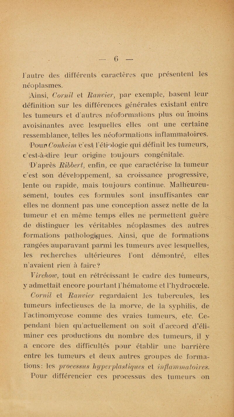 l'autre des différents caractères que présentent les néoplasmes. Ainsi, Cornil et Banvier, par exemple, basent leur définition sur les différences générales existant entre les fumeurs et d'autres néoformations plus ou moins avoisinantes avec lesquelles elles ont une certaine ressemblance, telles les néoformations inflammatoires. Pour Conheim (c’est Pétiologie qui définit les tumeurs, c’est-à-dire leur origine toujours congénitale. 'D’après Bibbert, enfin, ce que caractérise la tumeur c’est son développement, sa croissance progressive, lente ou rapide, mais toujours continue. Malheureu¬ sement, toutes ces formules sont insuffisantes car elles ne donnent pas une conception assez nette de la tumeur et en même temps elles ne permettent guère de distinguer les véritables néoplasmes des autres formations pathologiques. Ainsi, que de formations rangées auparavant parmi les tumeurs avec, lesquelles, les recherches ultérieures l’ont démontré, elles n’avaient rien à faire? Virchow, tout en rétrécissant le cadre des tumeurs, y admettait encore pourtant l’hématome et l’hydrocœle. Cornil et Banvier regardaient les tubercules, les tumeurs infectieuses de la morve, de la syphilis, de 1; actinomycose comme des vraies tumeurs, etc. Ce- pendant bien qiv actuellement on soit d'accord d’éli¬ miner ces productions du nombre des tumeurs, il y a encore des difficultés pour établir une barrière entre les tumeurs et deux autres groupes de forma¬ tions: les processus hyper plastiques et inflammatoires. Pour différencier ces processus des tumeurs on