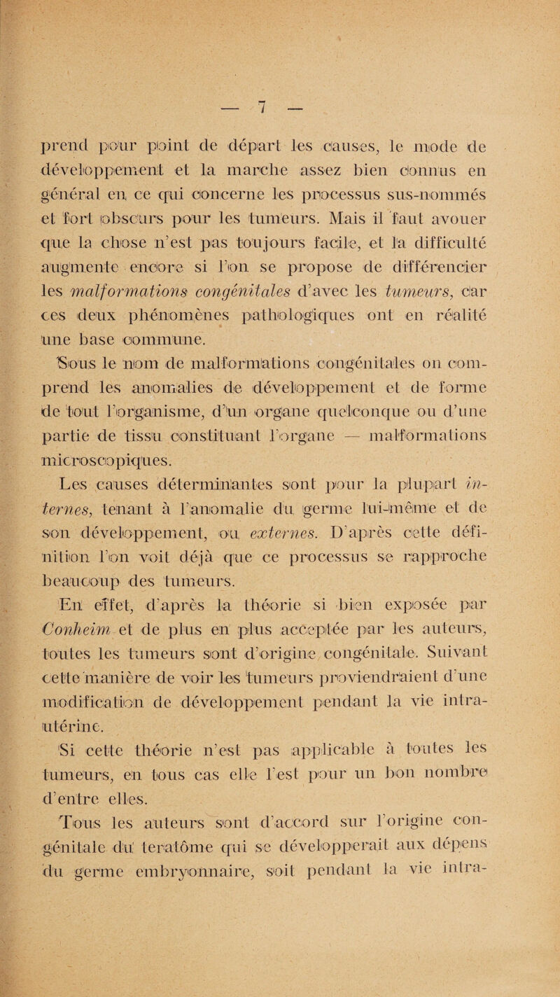 prend pour plaint de départ les clauses, le mode de développement et la marche assez bien connus en général en ce qui concerne les processus sus-nommés et fort (obscurs pour les tumeurs. Mais il faut avouer que la chose n’est pas toujours facile, et l'a difficulté augmente enclore si l’on se propose de différencier les malformations congénitales d’avec les tumeurs, Car ces deux phénomènes pathologiques ont en réalité une base commune. ISous le nom de malformations congénitales on com¬ prend les anomalies de développement et de forme de tout rorigjanisme, d’un organe quelconque ou d’une partie de tissu constituant l’organe — malformations micro sco p iques. Les causes déterminantes sont pour la plupart in¬ ternes, tenant à l’an orna lie du germe lui-mêime et de son développement, ou externes. D'après cette défi¬ nition l’on voit déjà que ce processus se rapproche beaucoup des tumeurs. Eh effet, d’après la théorie si bien exposée par Conheim et de plus en plus acceptée par les auteurs, toutes les tumeurs sont d’origine congénitale. Suivant cette manière de voir les 'tumeurs proviendraient d’une modification de développement pendant la vie intra- utérine. Si cette théorie n’est pas applicable à toutes les tumeurs, en tous cas elle l’est pour un bon nombre d’entre elles. Tous les auteurs sont d’accord sur l’origine con¬ génitale du, teratôme qui se développerait aux dépens du germe embryonnaire, soit pendant la vie in Ira-