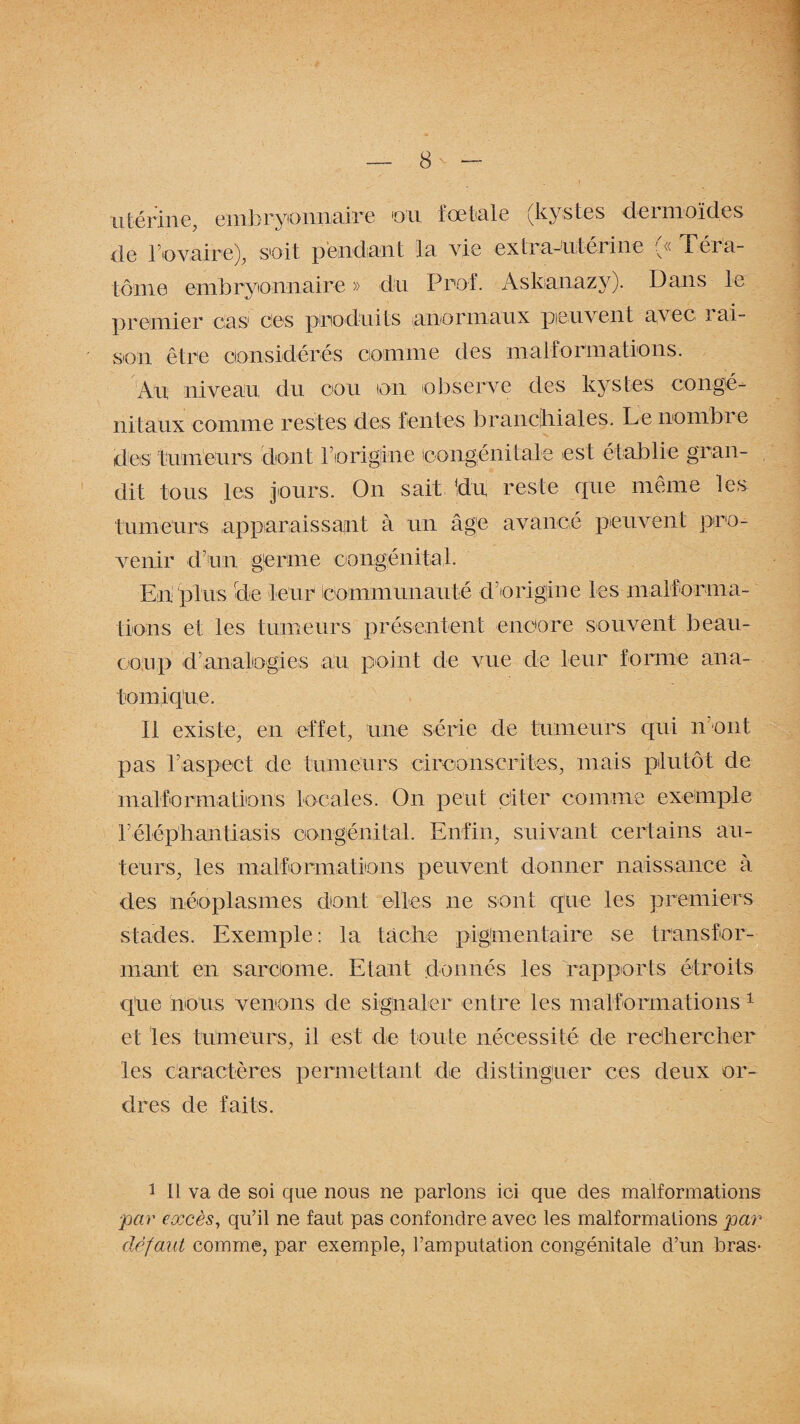 utérine, embryonnaire ou fœtale (kystes dermoïdes de b'ovaire), soit pendant la vie extra-utérine ^«Téra¬ tome embryonnaire » du Prof. Askanazy). Dans le premier cas ces produits anormaux peuvent avec lai- son être considérés comme des malformations. Au niveau du cou on observe des kystes congé¬ nitaux comme restes des fentes branchiales. Le nombre des tumeurs dont borigline congénitale est é tablie gran¬ dit tous les jours. On sait !du reste rpie même les tumeurs apparaissant à un âge avancé peuvent pro¬ venir d’un germe congénital. En plus de leur communauté d’origine les malforma¬ tions et les tumeurs présentent encore souvent beau¬ coup d’analogies au point de vue de leur forme ana¬ tomique. Il existe, en effet, une série de tumeurs qui ir ont pas l’aspect de tumeurs circonscrites, mais plutôt de malformations locales. On peut citer comme exemple 3’élépban tiasis congénital. Enfin, suivant certains au¬ teurs, les malformations peuvent donner naissance à des néoplasmes dont elles ne sont que les premiers stades. Exemple: la tache pigmentaire se transfor¬ mant en sarcome. Etant donnés les rapports étroits que nous venons de signaler entre les malformations 1 et les tumeurs, il est de toute nécessité de rechercher les Caractères permettant de distinguer ces deux or¬ dres de faits. 1 II va de soi que nous ne parlons ici que des malformations par excès, qu’il ne faut pas confondre avec les malformations par défaut comme, par exemple, l’amputation congénitale d’un bras-