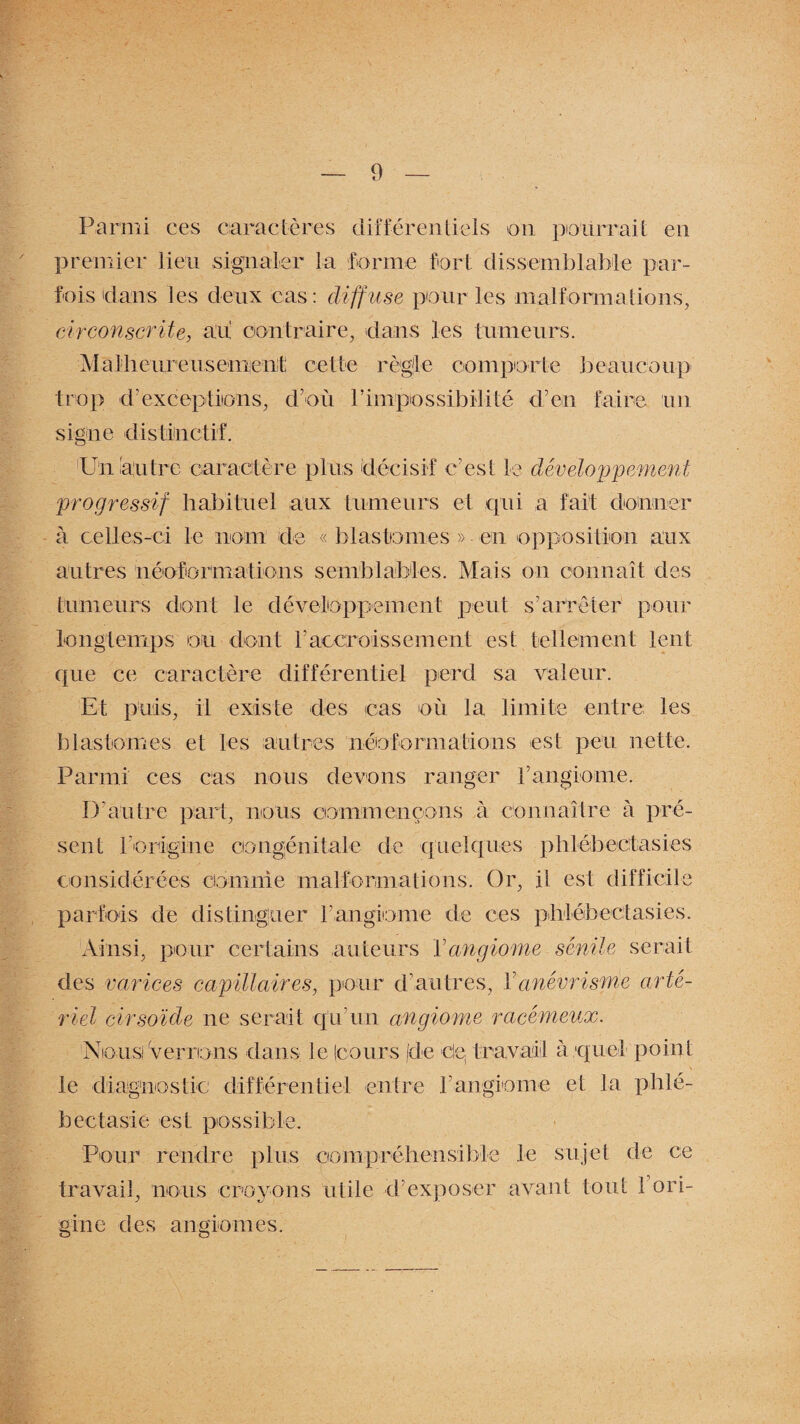 Parmi ces caractères différentiels on pourrait en premier lieu signaler la forme fort dissemblable par¬ fois'dans les deux cas: diffuse pour les malformations, circonscrite, au contraire, dans les tumeurs. Malheureusement cette règle comporte beaucoup trop d’exceptions, d’où l’impossibilité d’en faire un signe distinctif. Un autre caractère plus décisif c’est le développement progressif habituel aux tumeurs et qui a fait donner à celles-ci le nom de « blastèmes » en opposition anx autres néoformations semblables. Mais on connaît des tumeurs dont le développement peut s’arrêter pour longtemps ou dont l’accroissement est tellement lent que ce caractère différentiel perd sa valeur. Et puis, il existe des cas où la limite entre les b las tomes et les autres néoformations est peu nette. Parmi ces cas nous devons ranger l’angiome. D’autre part, nous commençons à connaître à pré¬ sent roriigine congénitale de quelques phlébectasies considérées comme malformations. Or, il est difficile parfois de distinguer rangiome de ces phléb ectasies. Ainsi, pour certains auteurs Y angiome sénile serait des varices capillaires, pour d’autres, Y anévrisme arté¬ riel cirsolde ne serait qu’un angiome racémeux. Nous! Verrions clans le (cours [de clç travail à quel point le diagnostic différentiel entre rangiome et la phlé- bectasie est possible. Pour rendre plus compréhensible le sujet de ce travail, nous croyons utile d’exposer avant tout 1 ori¬ gine des angiomes.